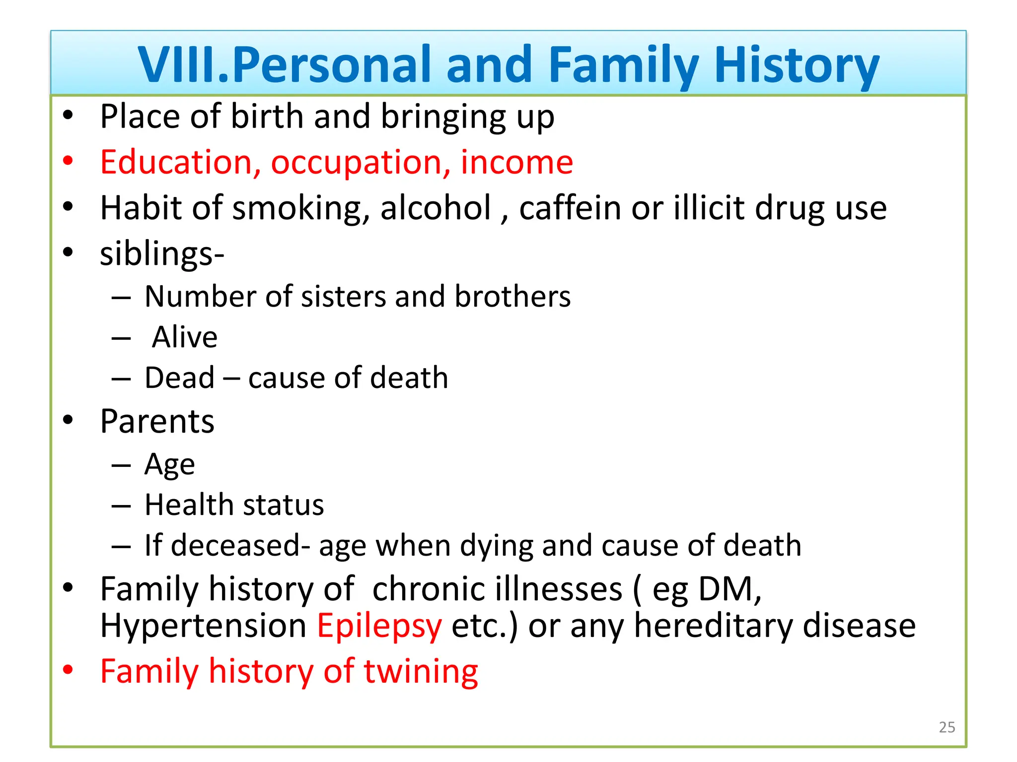 VIII.Personal and Family History
• Place of birth and bringing up
• Education, occupation, income
• Habit of smoking, alcohol , caffein or illicit drug use
• siblings-
– Number of sisters and brothers
– Alive
– Dead – cause of death
• Parents
– Age
– Health status
– If deceased- age when dying and cause of death
• Family history of chronic illnesses ( eg DM,
Hypertension Epilepsy etc.) or any hereditary disease
• Family history of twining
25
 