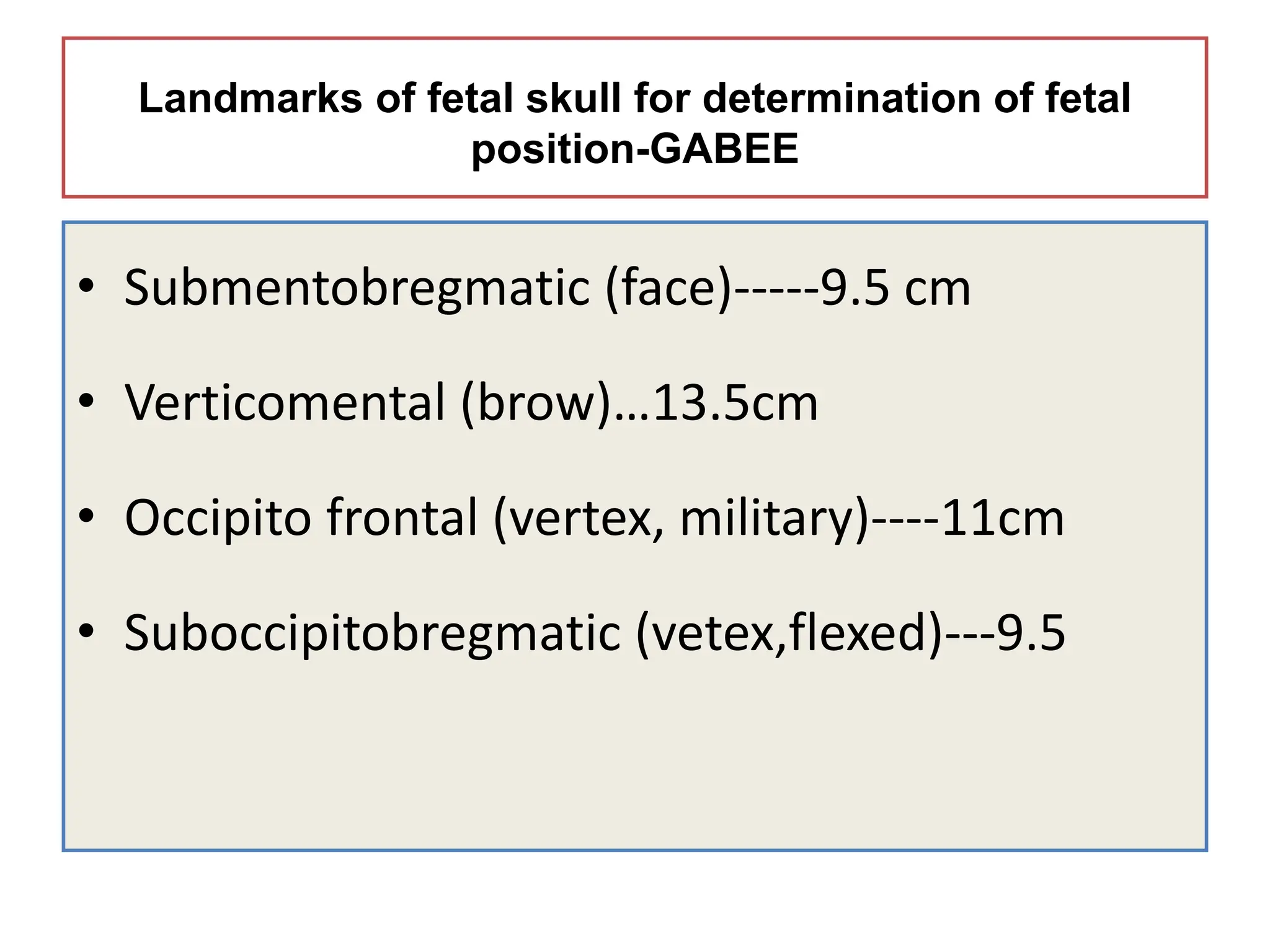Landmarks of fetal skull for determination of fetal
position-GABEE
• Submentobregmatic (face)-----9.5 cm
• Verticomental (brow)…13.5cm
• Occipito frontal (vertex, military)----11cm
• Suboccipitobregmatic (vetex,flexed)---9.5
 