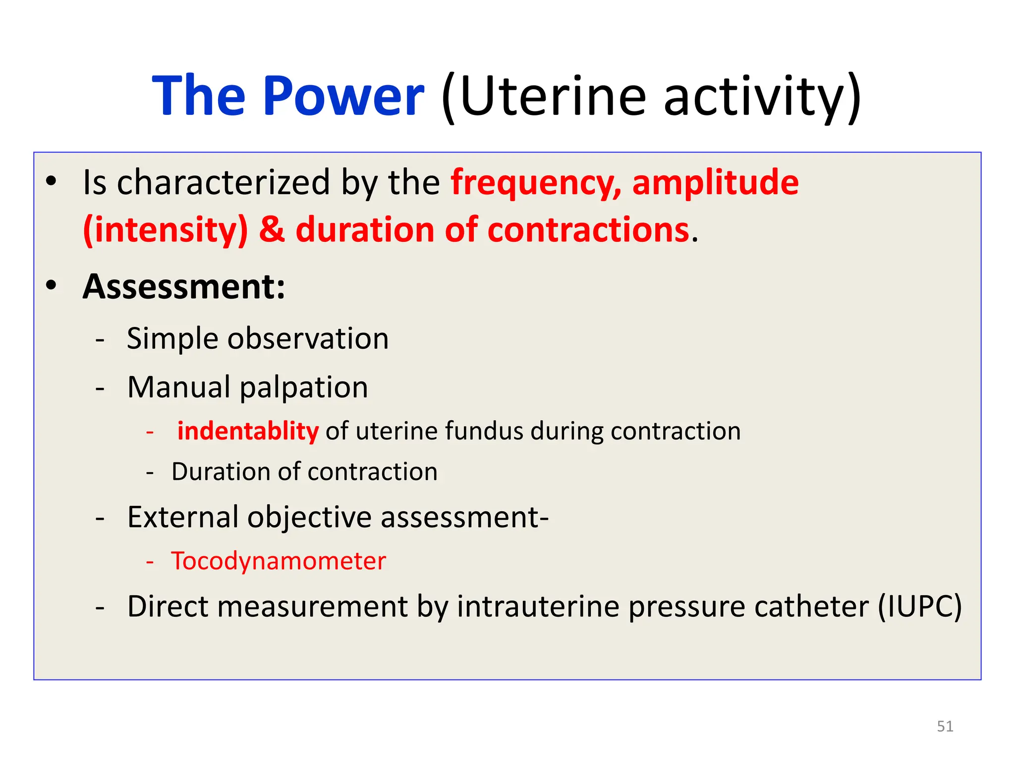 The Power (Uterine activity)
• Is characterized by the frequency, amplitude
(intensity) & duration of contractions.
• Assessment:
- Simple observation
- Manual palpation
- indentablity of uterine fundus during contraction
- Duration of contraction
- External objective assessment-
- Tocodynamometer
- Direct measurement by intrauterine pressure catheter (IUPC)
51
 