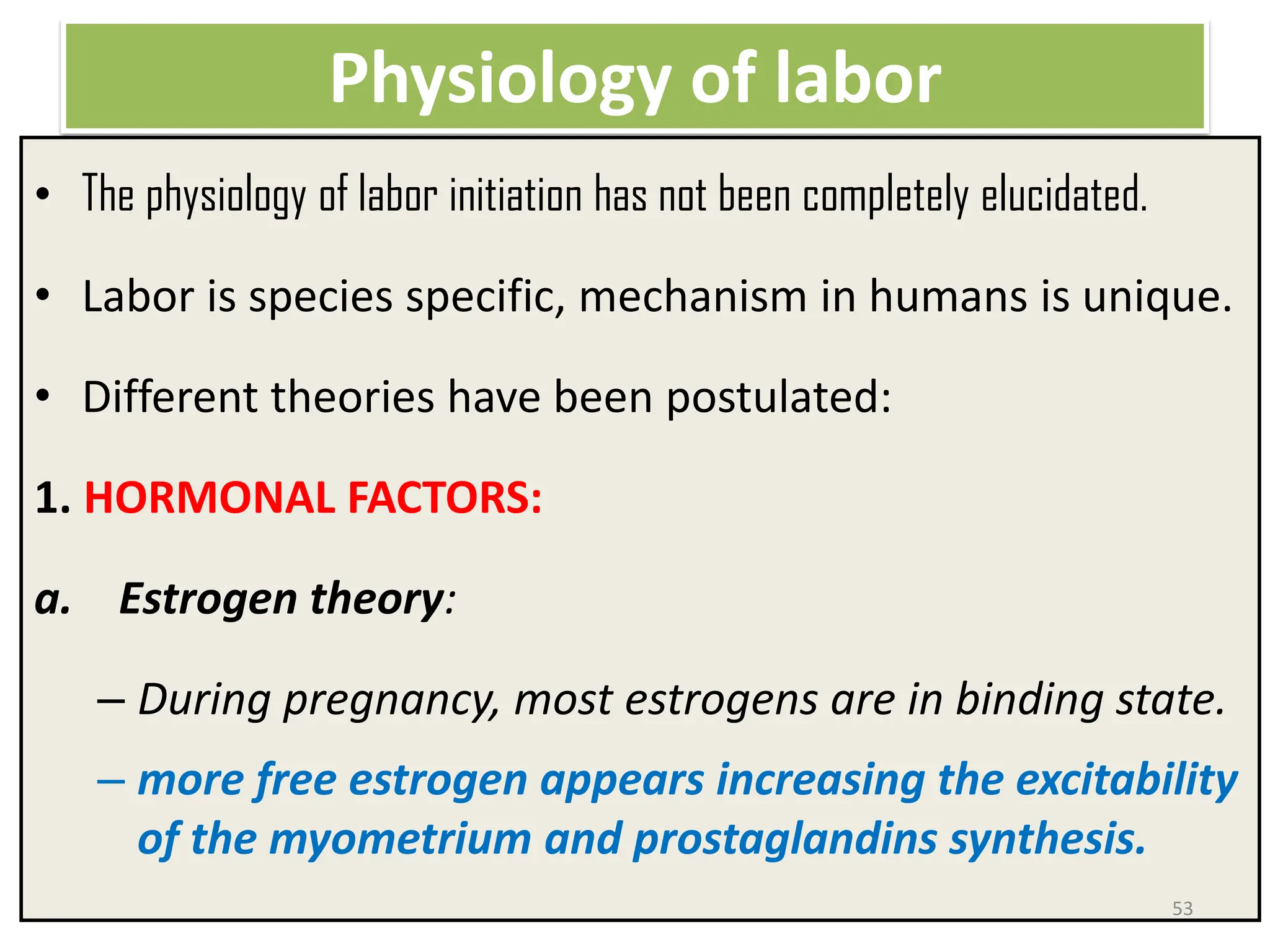 Physiology of labor
• The physiology of labor initiation has not been completely elucidated.
• Labor is species specific, mechanism in humans is unique.
• Different theories have been postulated:
1. HORMONAL FACTORS:
a. Estrogen theory:
– During pregnancy, most estrogens are in binding state.
– more free estrogen appears increasing the excitability
of the myometrium and prostaglandins synthesis.
53
 