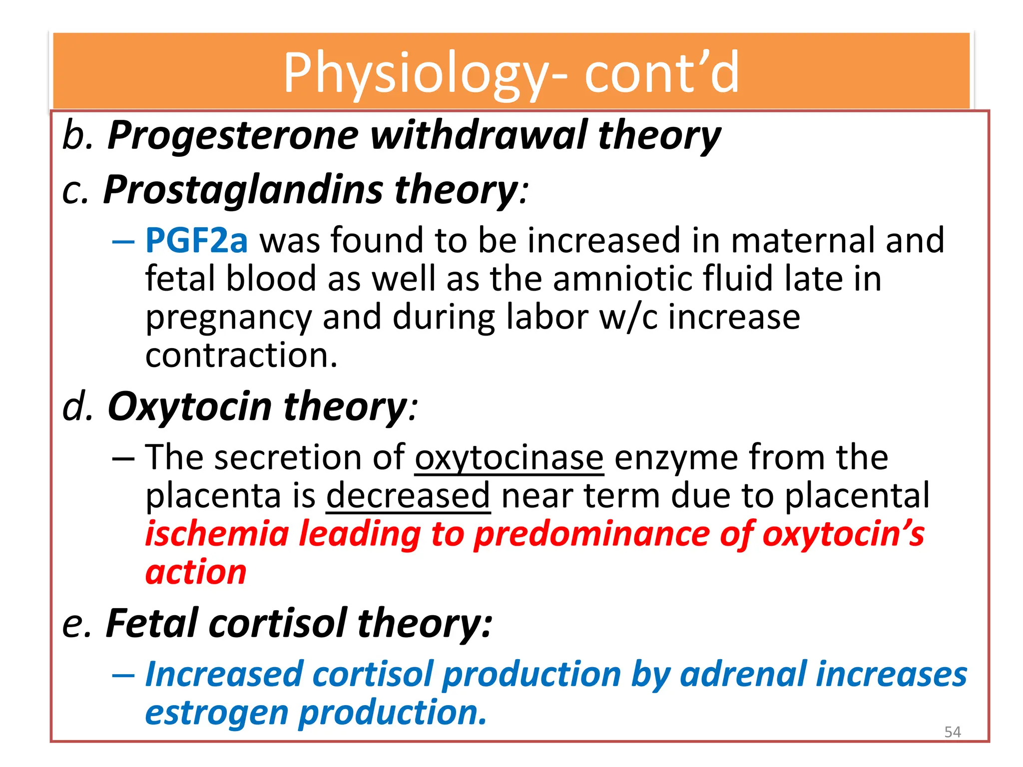 Physiology- cont’d
b. Progesterone withdrawal theory
c. Prostaglandins theory:
– PGF2a was found to be increased in maternal and
fetal blood as well as the amniotic fluid late in
pregnancy and during labor w/c increase
contraction.
d. Oxytocin theory:
– The secretion of oxytocinase enzyme from the
placenta is decreased near term due to placental
ischemia leading to predominance of oxytocin’s
action
e. Fetal cortisol theory:
– Increased cortisol production by adrenal increases
estrogen production. 54
 