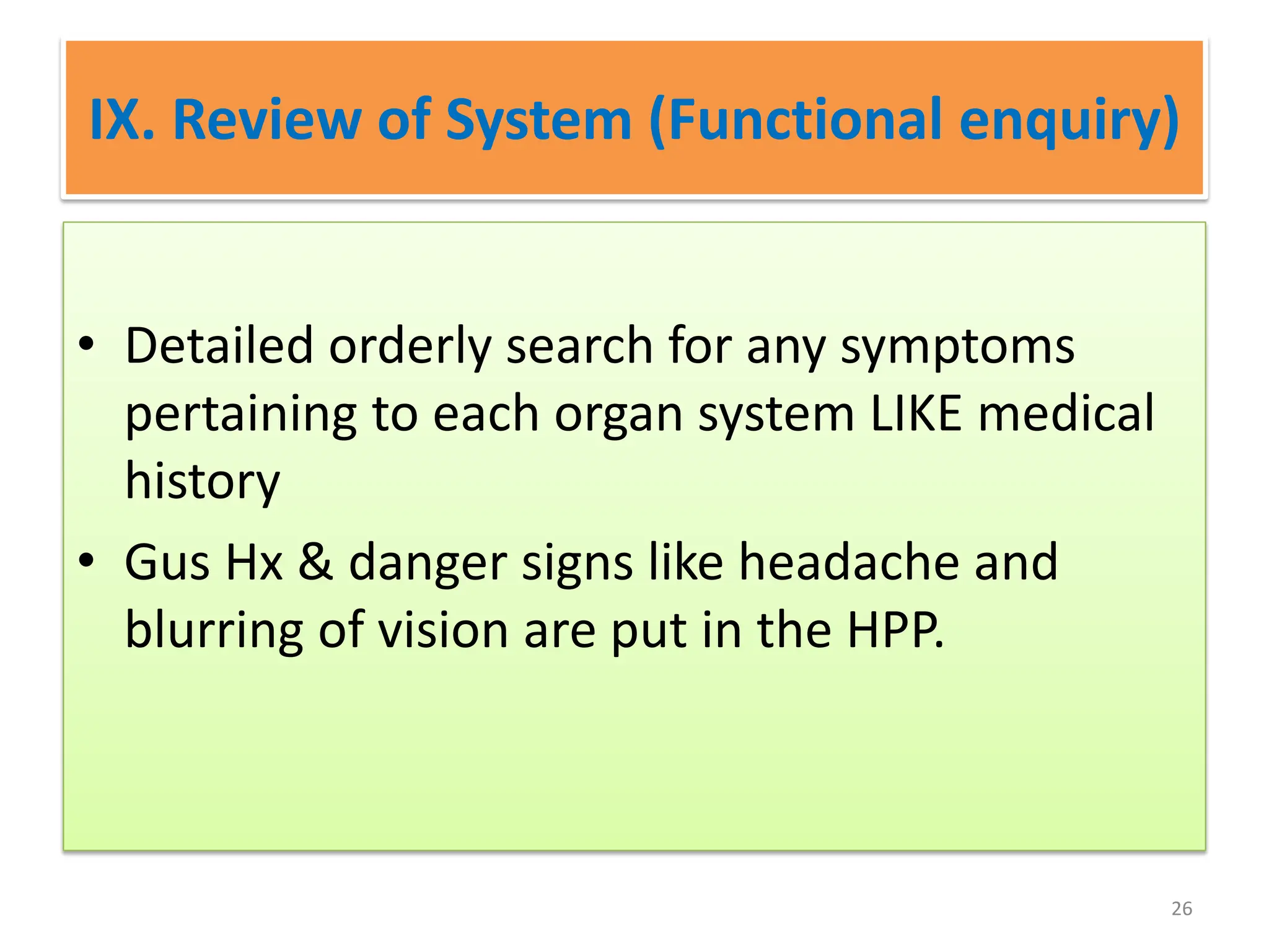 IX. Review of System (Functional enquiry)
• Detailed orderly search for any symptoms
pertaining to each organ system LIKE medical
history
• Gus Hx & danger signs like headache and
blurring of vision are put in the HPP.
26
 