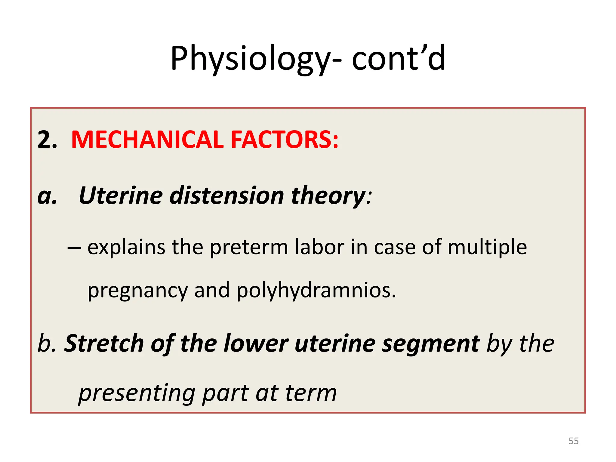 Physiology- cont’d
2. MECHANICAL FACTORS:
a. Uterine distension theory:
– explains the preterm labor in case of multiple
pregnancy and polyhydramnios.
b. Stretch of the lower uterine segment by the
presenting part at term
55
 
