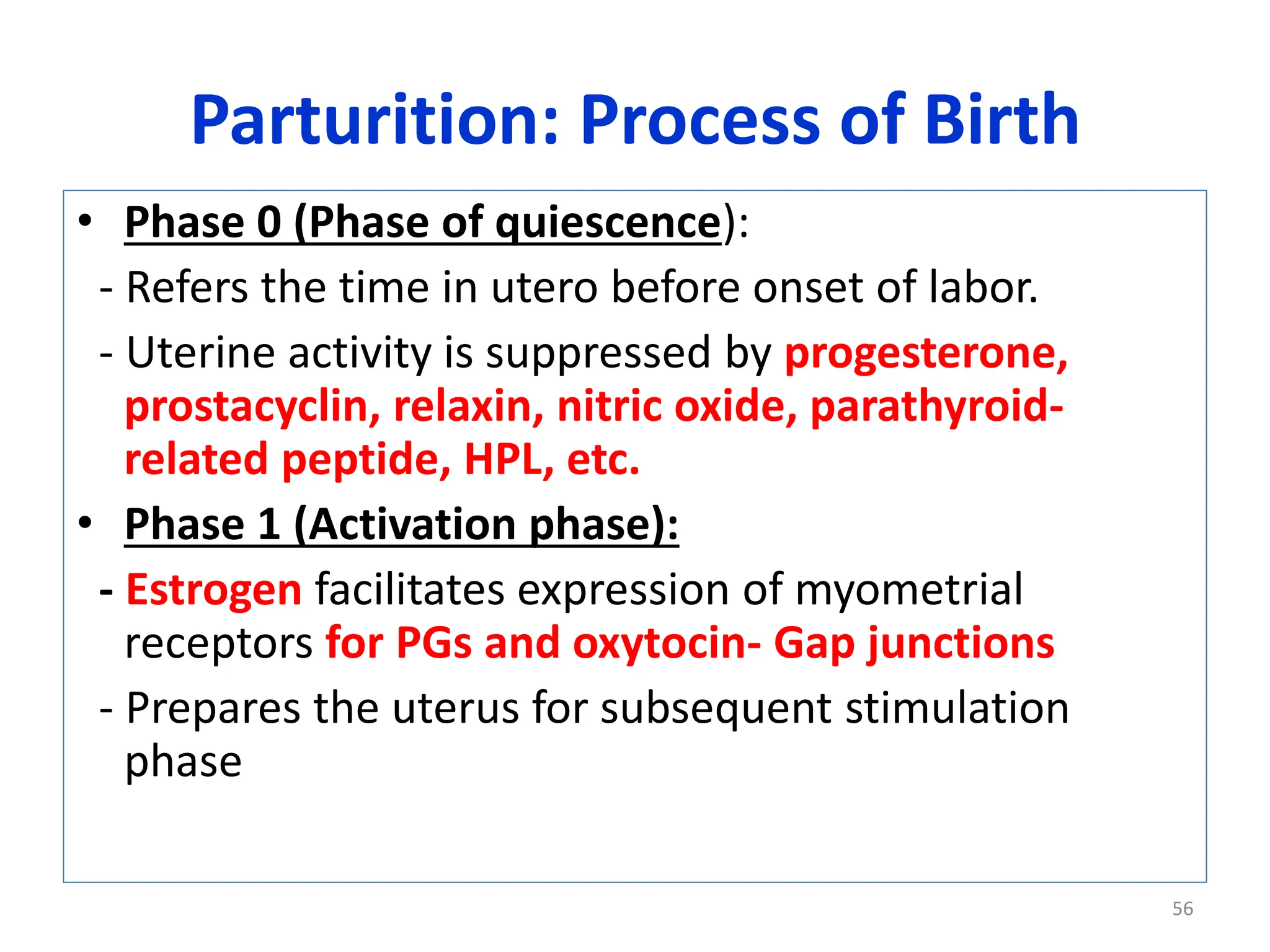 Parturition: Process of Birth
• Phase 0 (Phase of quiescence):
- Refers the time in utero before onset of labor.
- Uterine activity is suppressed by progesterone,
prostacyclin, relaxin, nitric oxide, parathyroid-
related peptide, HPL, etc.
• Phase 1 (Activation phase):
- Estrogen facilitates expression of myometrial
receptors for PGs and oxytocin- Gap junctions
- Prepares the uterus for subsequent stimulation
phase
56
 