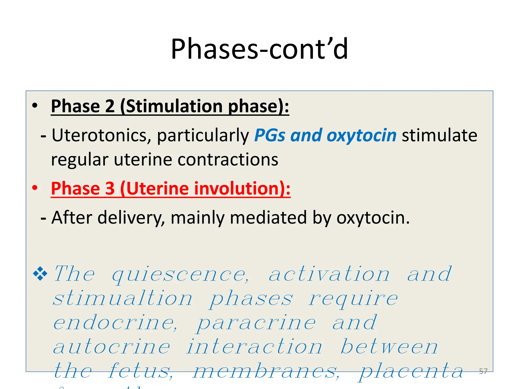 Phases-cont’d
• Phase 2 (Stimulation phase):
- Uterotonics, particularly PGs and oxytocin stimulate
regular uterine contractions
• Phase 3 (Uterine involution):
- After delivery, mainly mediated by oxytocin.
The quiescence, activation and
stimualtion phases require
endocrine, paracrine and
autocrine interaction between
the fetus, membranes, placenta 57
 