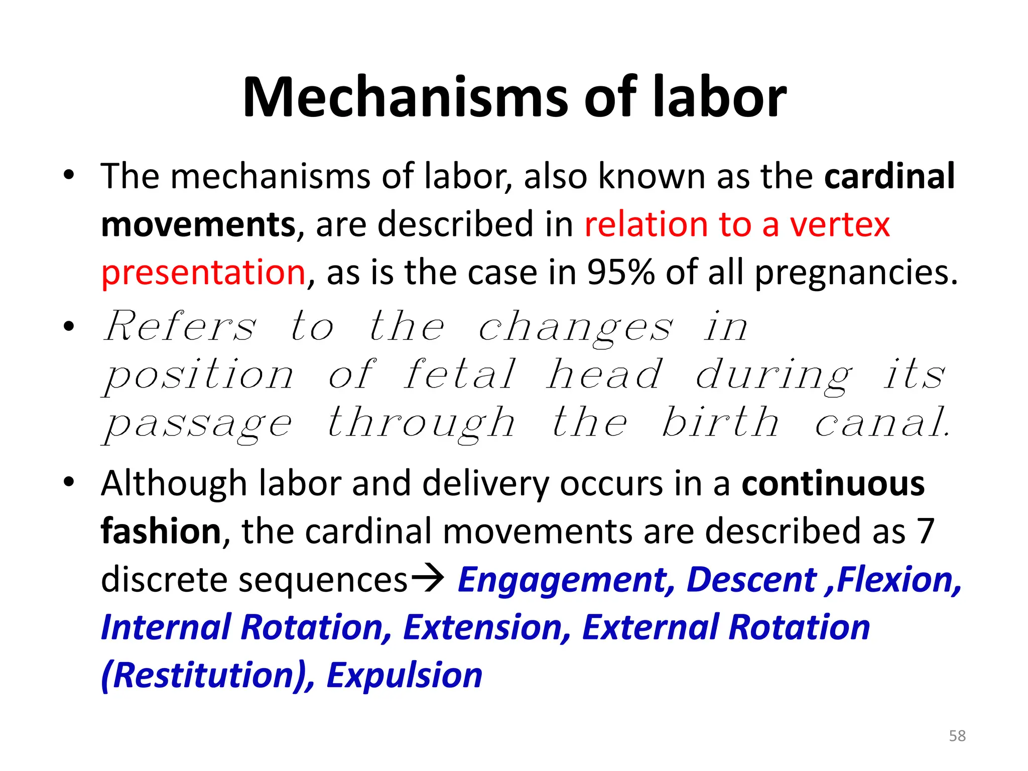 Mechanisms of labor
• The mechanisms of labor, also known as the cardinal
movements, are described in relation to a vertex
presentation, as is the case in 95% of all pregnancies.
• Refers to the changes in
position of fetal head during its
passage through the birth canal.
• Although labor and delivery occurs in a continuous
fashion, the cardinal movements are described as 7
discrete sequences Engagement, Descent ,Flexion,
Internal Rotation, Extension, External Rotation
(Restitution), Expulsion
58
 