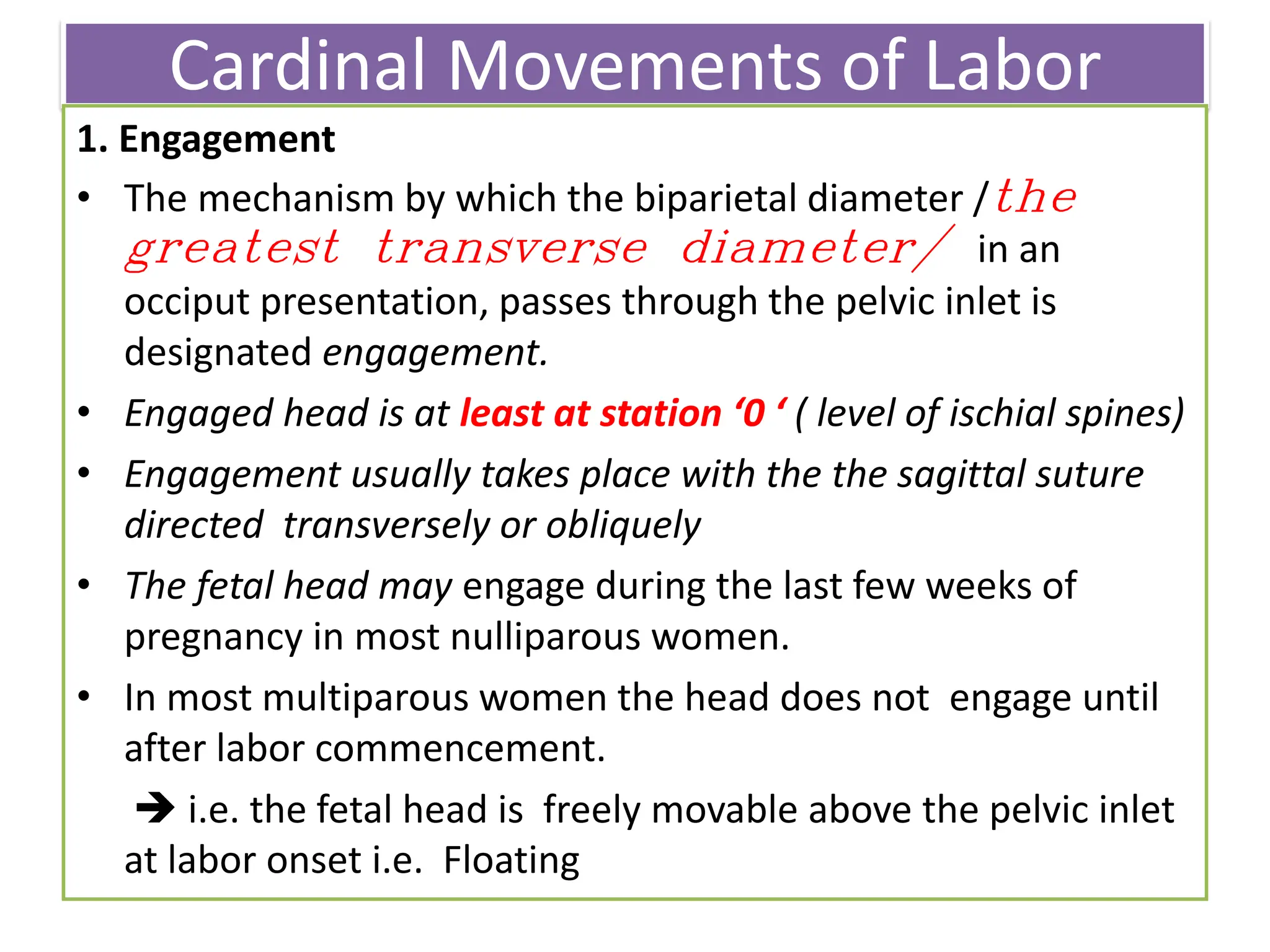 Cardinal Movements of Labor
1. Engagement
• The mechanism by which the biparietal diameter /the
greatest transverse diameter/ in an
occiput presentation, passes through the pelvic inlet is
designated engagement.
• Engaged head is at least at station ‘0 ‘ ( level of ischial spines)
• Engagement usually takes place with the the sagittal suture
directed transversely or obliquely
• The fetal head may engage during the last few weeks of
pregnancy in most nulliparous women.
• In most multiparous women the head does not engage until
after labor commencement.
 i.e. the fetal head is freely movable above the pelvic inlet
at labor onset i.e. Floating
 