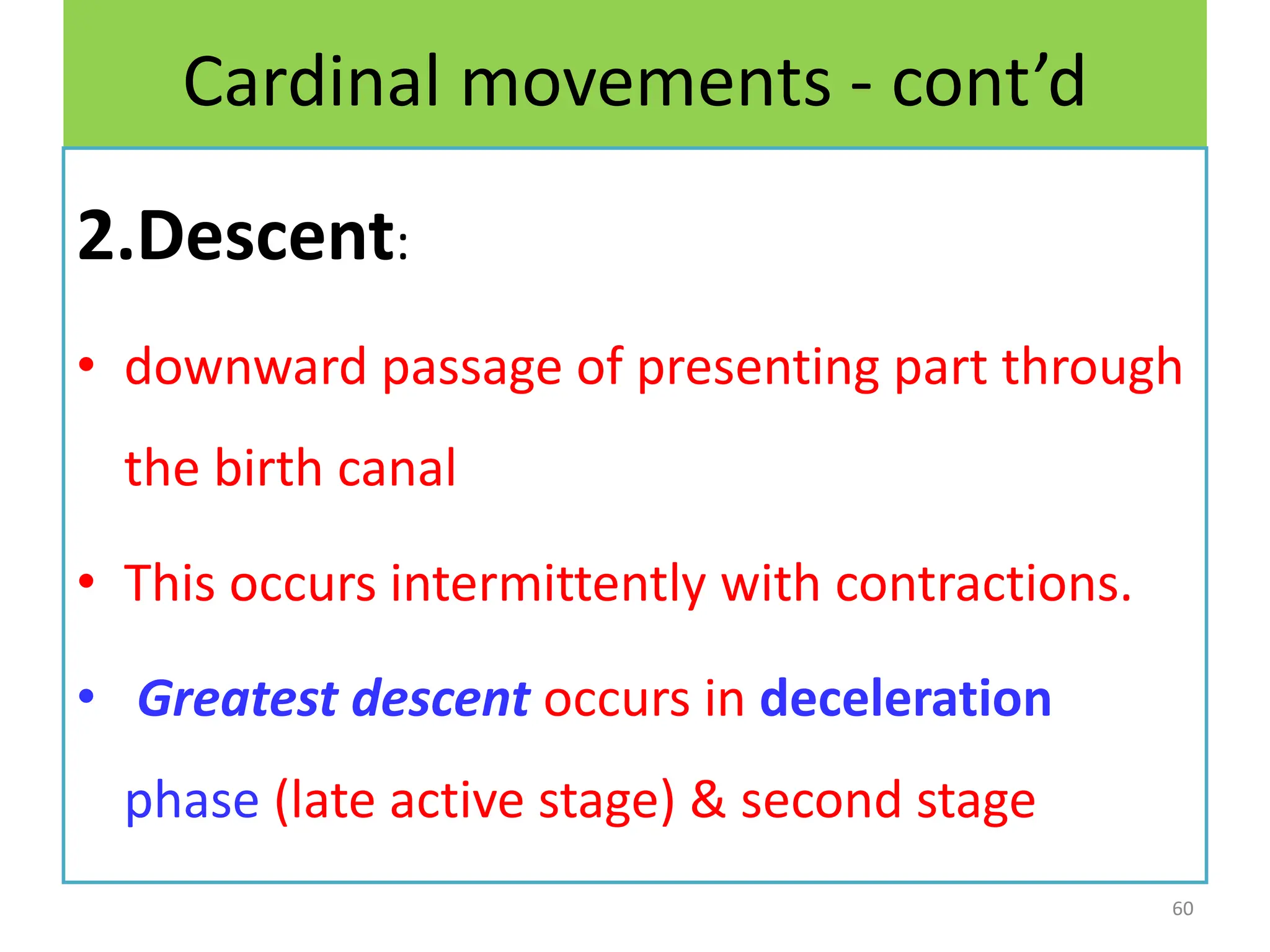 Cardinal movements - cont’d
2.Descent:
• downward passage of presenting part through
the birth canal
• This occurs intermittently with contractions.
• Greatest descent occurs in deceleration
phase (late active stage) & second stage
60
 