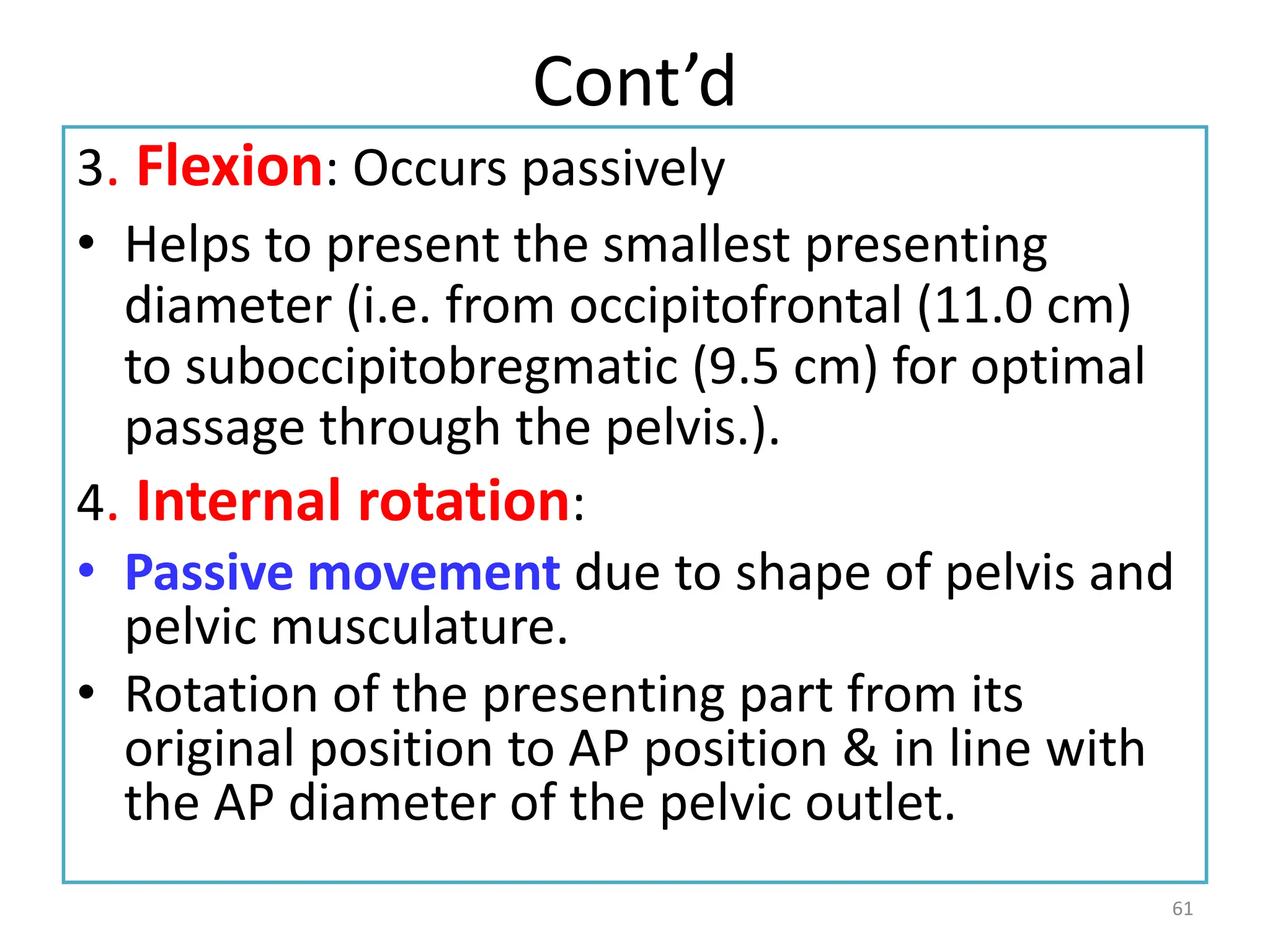 Cont’d
3. Flexion: Occurs passively
• Helps to present the smallest presenting
diameter (i.e. from occipitofrontal (11.0 cm)
to suboccipitobregmatic (9.5 cm) for optimal
passage through the pelvis.).
4. Internal rotation:
• Passive movement due to shape of pelvis and
pelvic musculature.
• Rotation of the presenting part from its
original position to AP position & in line with
the AP diameter of the pelvic outlet.
61
 