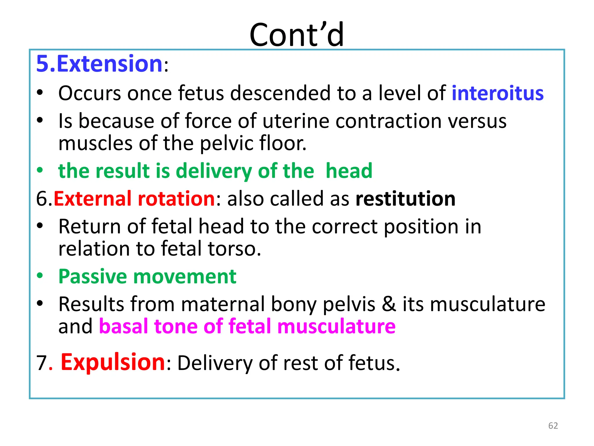 Cont’d
5.Extension:
• Occurs once fetus descended to a level of interoitus
• Is because of force of uterine contraction versus
muscles of the pelvic floor.
• the result is delivery of the head
6.External rotation: also called as restitution
• Return of fetal head to the correct position in
relation to fetal torso.
• Passive movement
• Results from maternal bony pelvis & its musculature
and basal tone of fetal musculature
7. Expulsion: Delivery of rest of fetus.
62
 