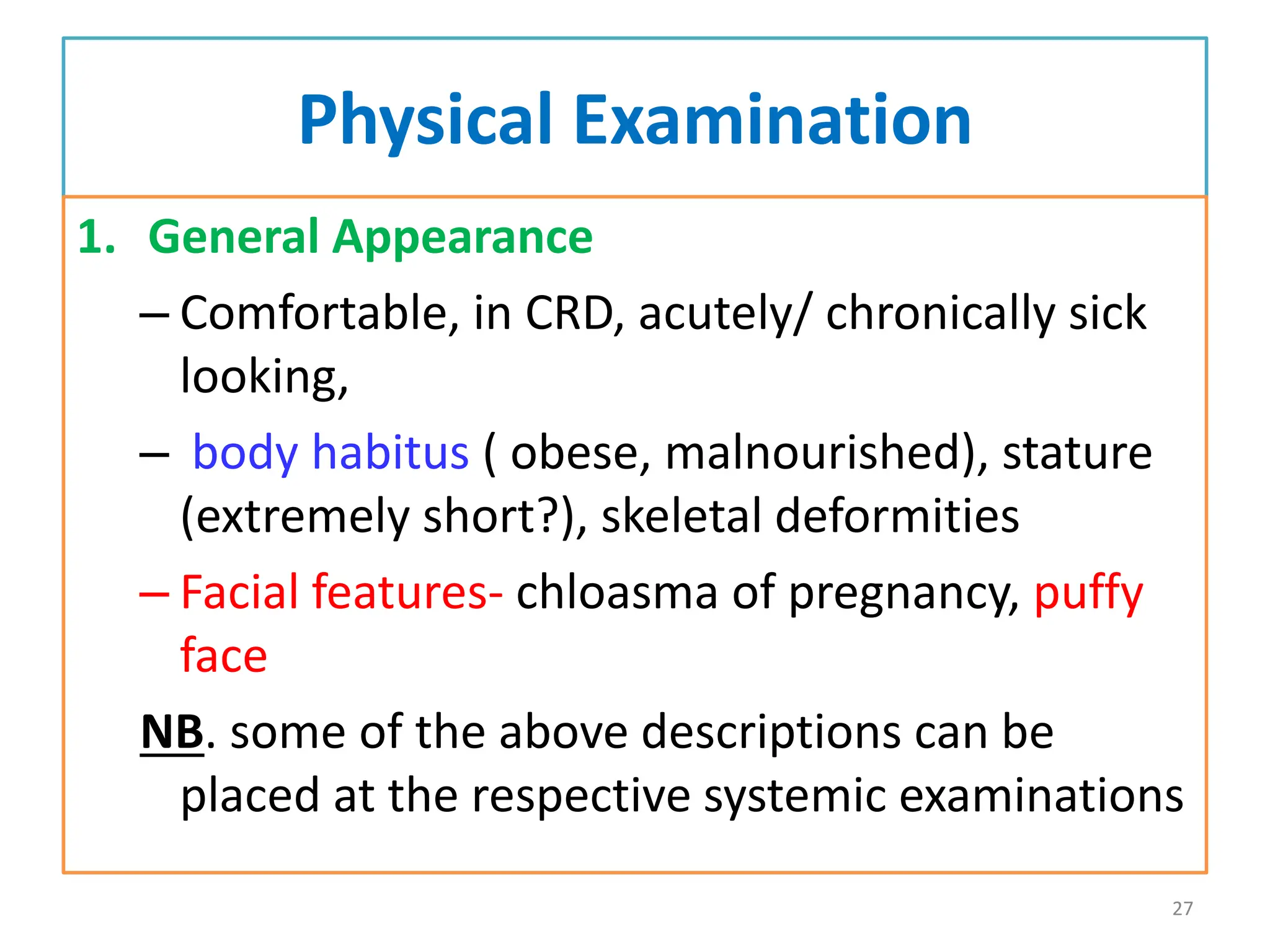 Physical Examination
1. General Appearance
– Comfortable, in CRD, acutely/ chronically sick
looking,
– body habitus ( obese, malnourished), stature
(extremely short?), skeletal deformities
– Facial features- chloasma of pregnancy, puffy
face
NB. some of the above descriptions can be
placed at the respective systemic examinations
27
 