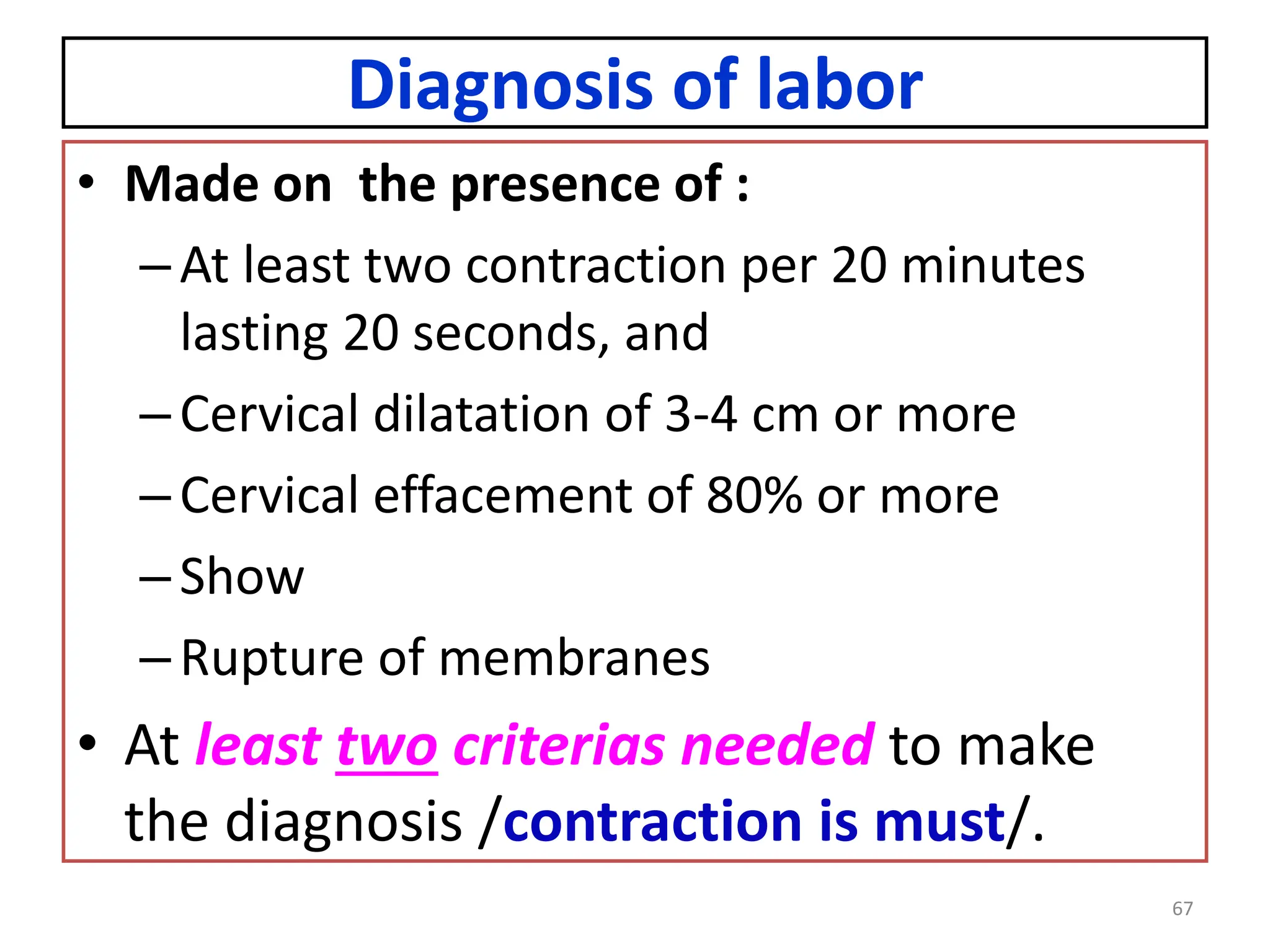 Diagnosis of labor
• Made on the presence of :
–At least two contraction per 20 minutes
lasting 20 seconds, and
–Cervical dilatation of 3-4 cm or more
–Cervical effacement of 80% or more
–Show
–Rupture of membranes
• At least two criterias needed to make
the diagnosis /contraction is must/.
67
 