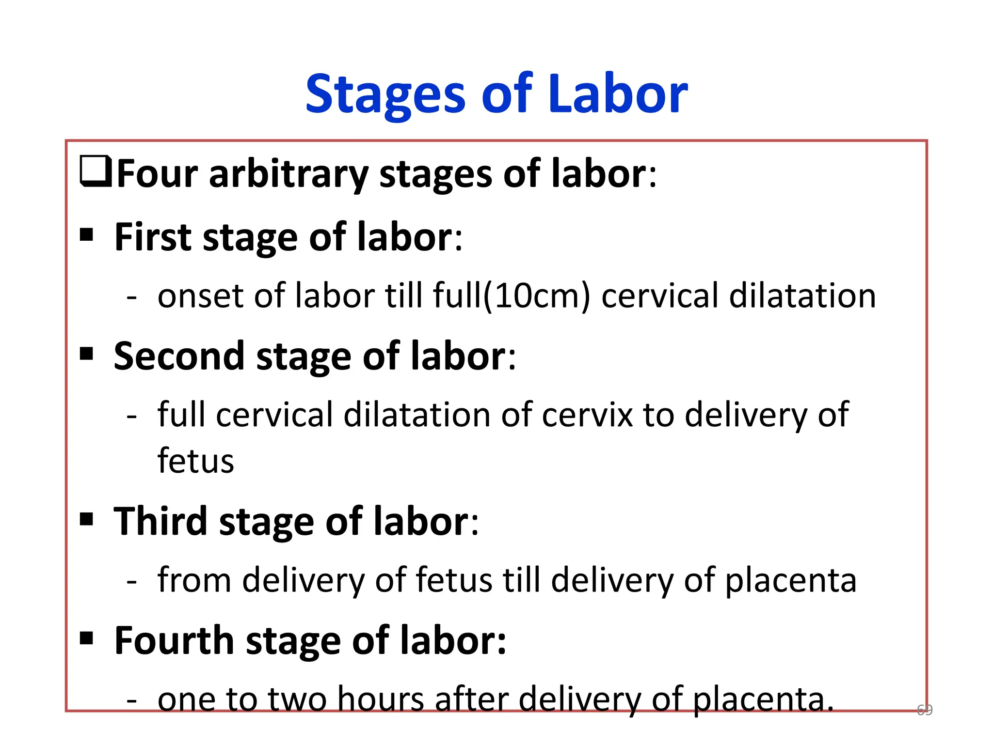 Stages of Labor
Four arbitrary stages of labor:
 First stage of labor:
- onset of labor till full(10cm) cervical dilatation
 Second stage of labor:
- full cervical dilatation of cervix to delivery of
fetus
 Third stage of labor:
- from delivery of fetus till delivery of placenta
 Fourth stage of labor:
- one to two hours after delivery of placenta. 69
 