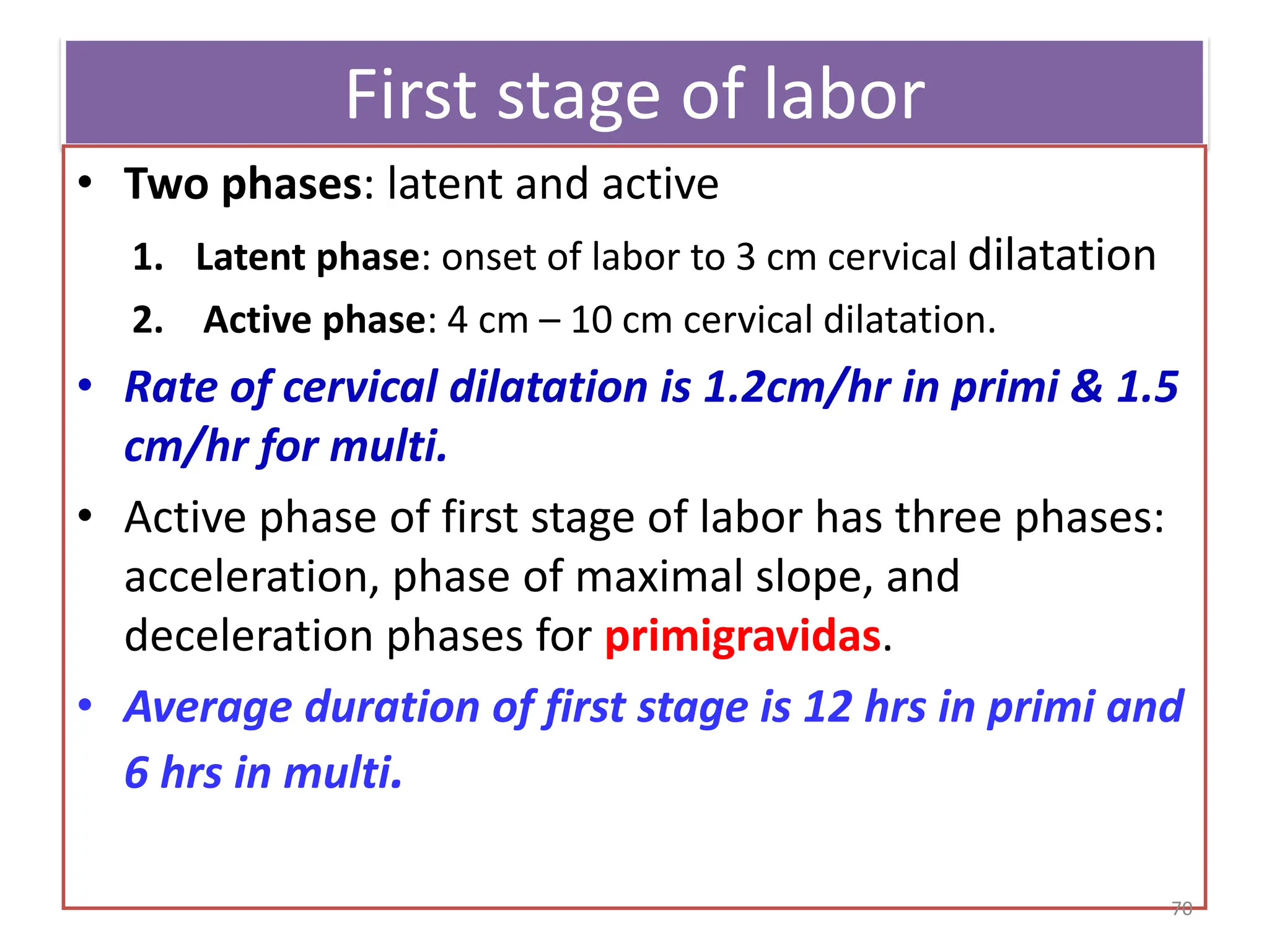 First stage of labor
• Two phases: latent and active
1. Latent phase: onset of labor to 3 cm cervical dilatation
2. Active phase: 4 cm – 10 cm cervical dilatation.
• Rate of cervical dilatation is 1.2cm/hr in primi & 1.5
cm/hr for multi.
• Active phase of first stage of labor has three phases:
acceleration, phase of maximal slope, and
deceleration phases for primigravidas.
• Average duration of first stage is 12 hrs in primi and
6 hrs in multi.
70
 