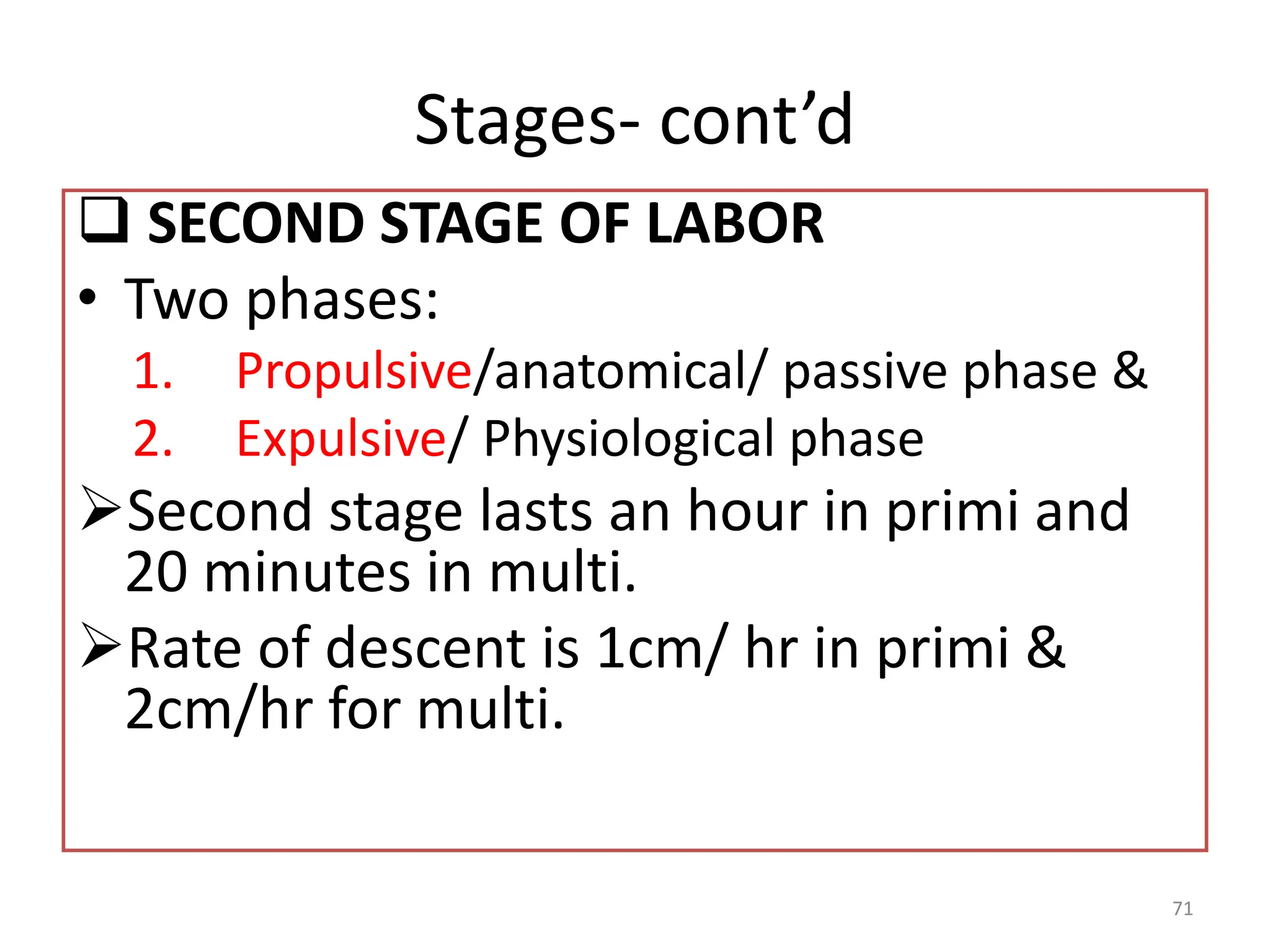 Stages- cont’d
 SECOND STAGE OF LABOR
• Two phases:
1. Propulsive/anatomical/ passive phase &
2. Expulsive/ Physiological phase
Second stage lasts an hour in primi and
20 minutes in multi.
Rate of descent is 1cm/ hr in primi &
2cm/hr for multi.
71
 