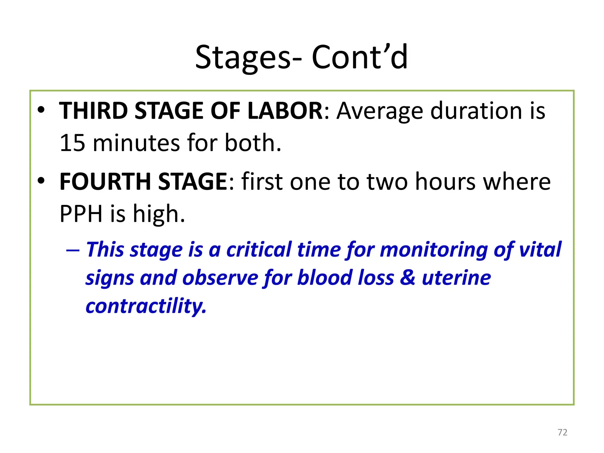 Stages- Cont’d
• THIRD STAGE OF LABOR: Average duration is
15 minutes for both.
• FOURTH STAGE: first one to two hours where
PPH is high.
– This stage is a critical time for monitoring of vital
signs and observe for blood loss & uterine
contractility.
72
 