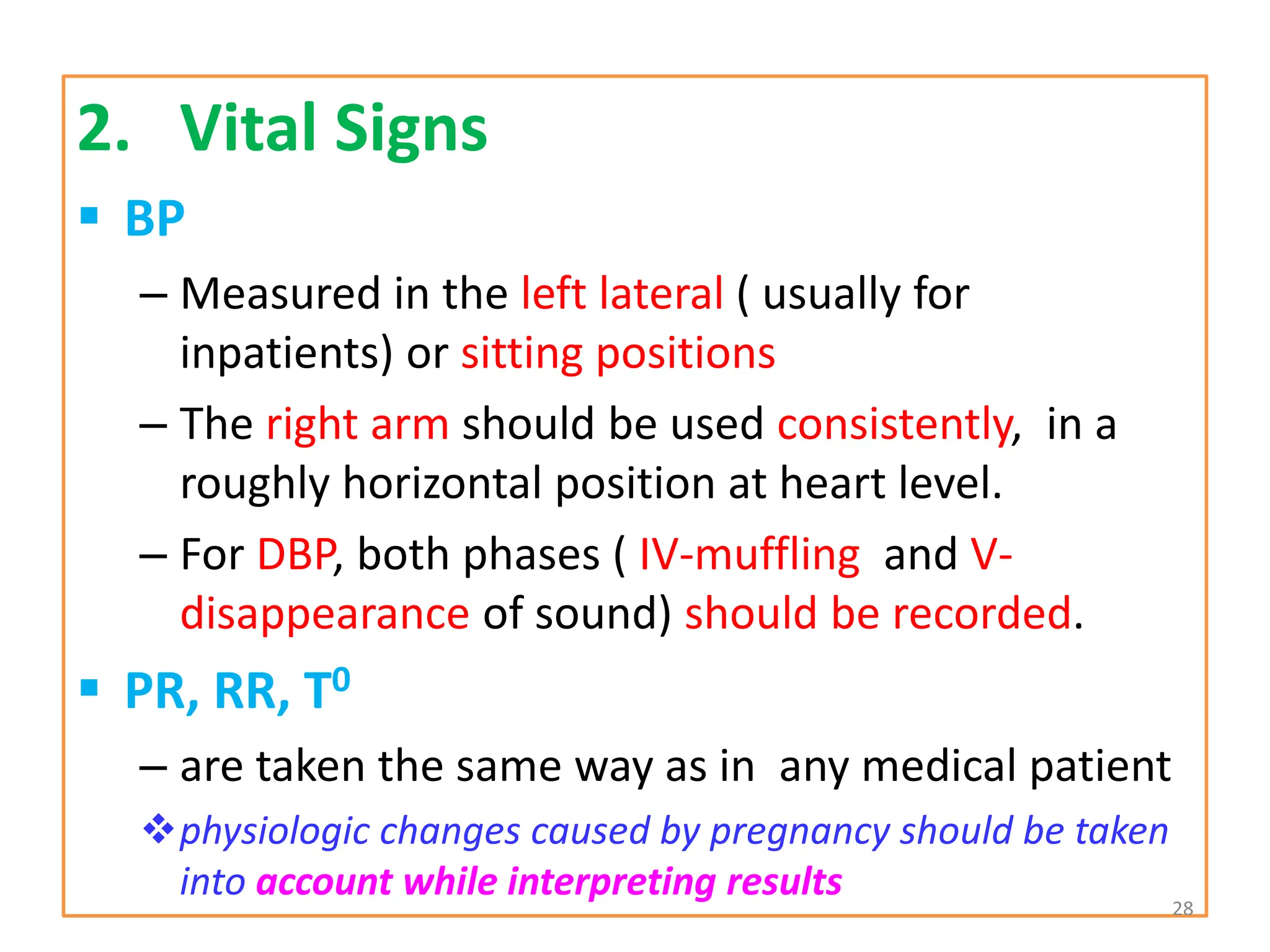 2. Vital Signs
 BP
– Measured in the left lateral ( usually for
inpatients) or sitting positions
– The right arm should be used consistently, in a
roughly horizontal position at heart level.
– For DBP, both phases ( IV-muffling and V-
disappearance of sound) should be recorded.
 PR, RR, T0
– are taken the same way as in any medical patient
physiologic changes caused by pregnancy should be taken
into account while interpreting results 28
 