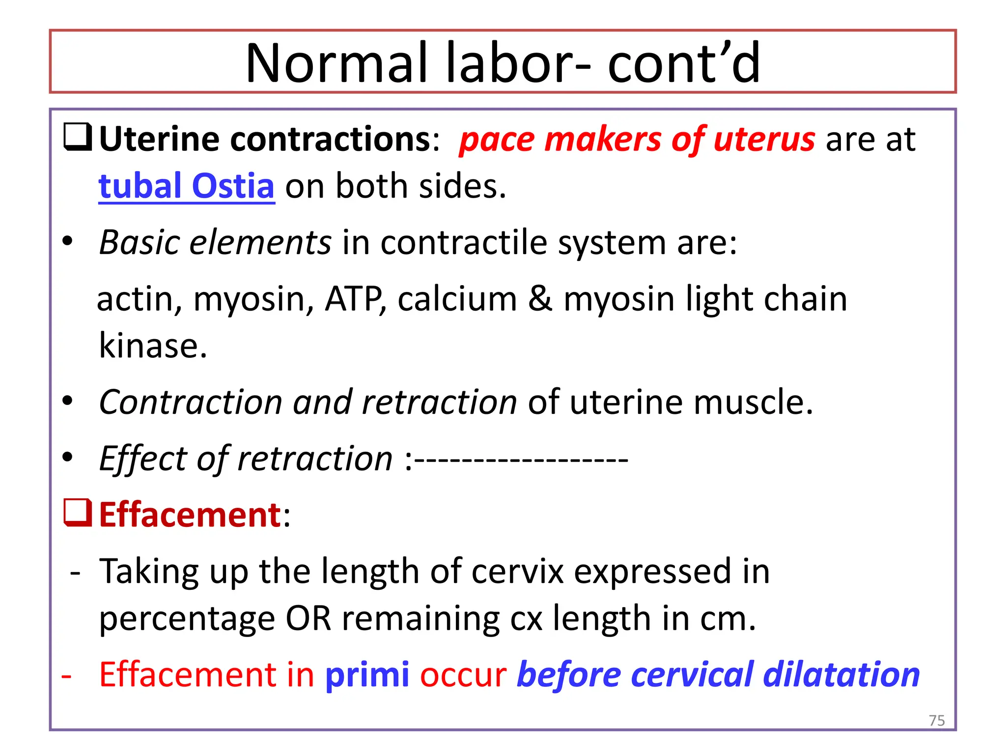 Normal labor- cont’d
Uterine contractions: pace makers of uterus are at
tubal Ostia on both sides.
• Basic elements in contractile system are:
actin, myosin, ATP, calcium & myosin light chain
kinase.
• Contraction and retraction of uterine muscle.
• Effect of retraction :------------------
Effacement:
- Taking up the length of cervix expressed in
percentage OR remaining cx length in cm.
- Effacement in primi occur before cervical dilatation
75
 