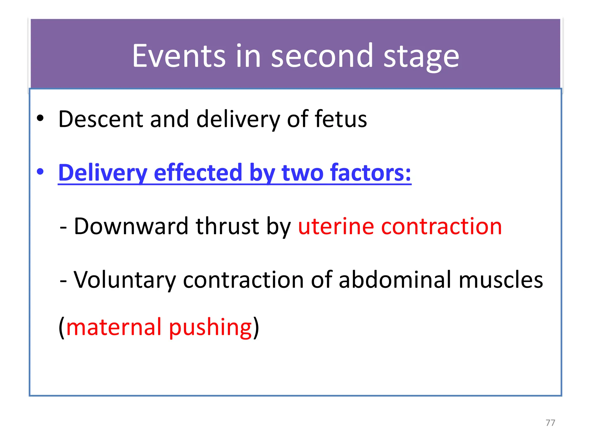 Events in second stage
• Descent and delivery of fetus
• Delivery effected by two factors:
- Downward thrust by uterine contraction
- Voluntary contraction of abdominal muscles
(maternal pushing)
77
 