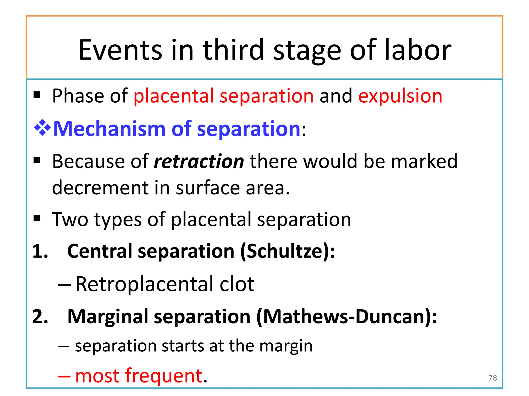 Events in third stage of labor
 Phase of placental separation and expulsion
Mechanism of separation:
 Because of retraction there would be marked
decrement in surface area.
 Two types of placental separation
1. Central separation (Schultze):
–Retroplacental clot
2. Marginal separation (Mathews-Duncan):
– separation starts at the margin
– most frequent. 78
 