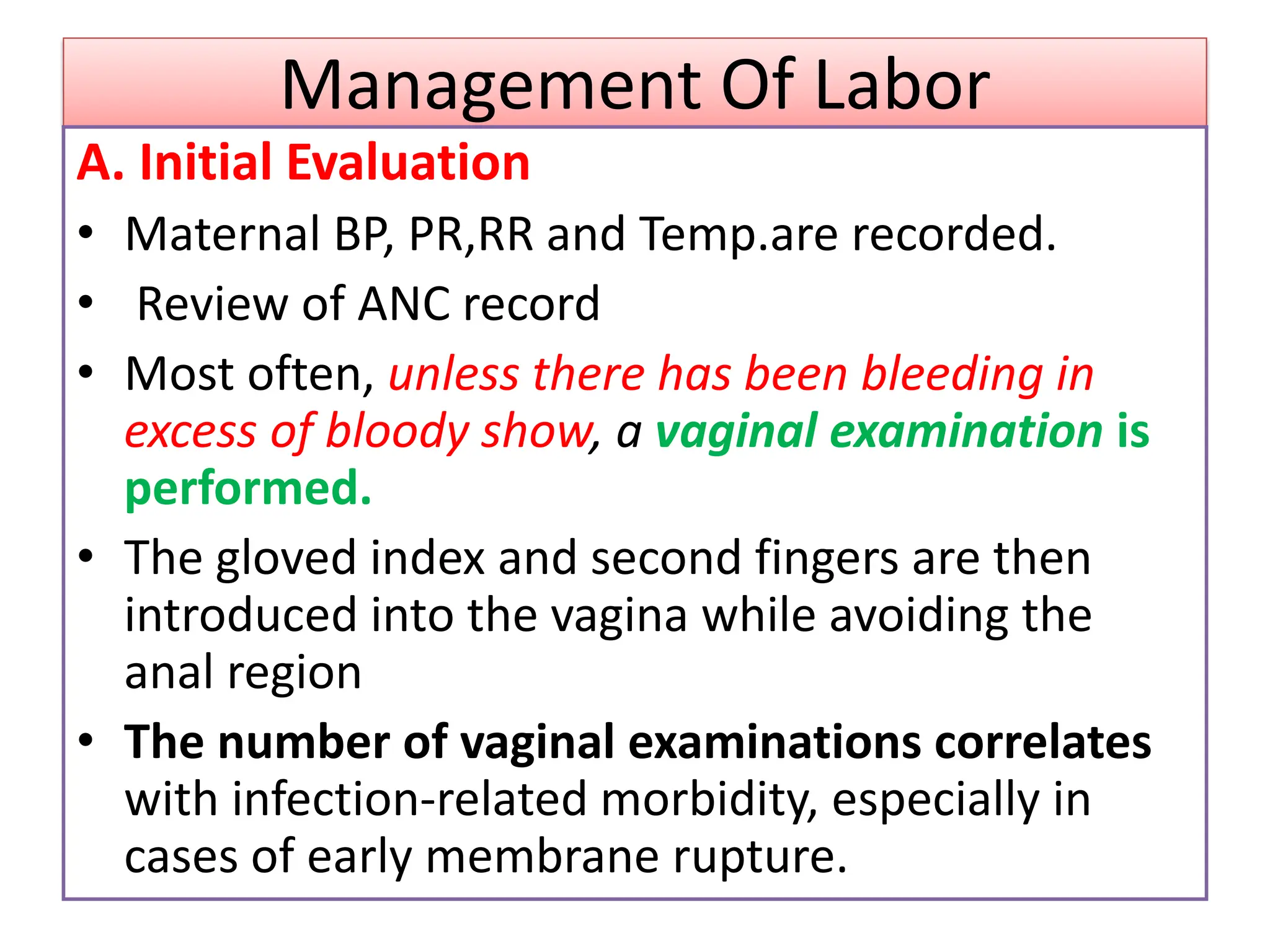 Management Of Labor
A. Initial Evaluation
• Maternal BP, PR,RR and Temp.are recorded.
• Review of ANC record
• Most often, unless there has been bleeding in
excess of bloody show, a vaginal examination is
performed.
• The gloved index and second fingers are then
introduced into the vagina while avoiding the
anal region
• The number of vaginal examinations correlates
with infection-related morbidity, especially in
cases of early membrane rupture.
 