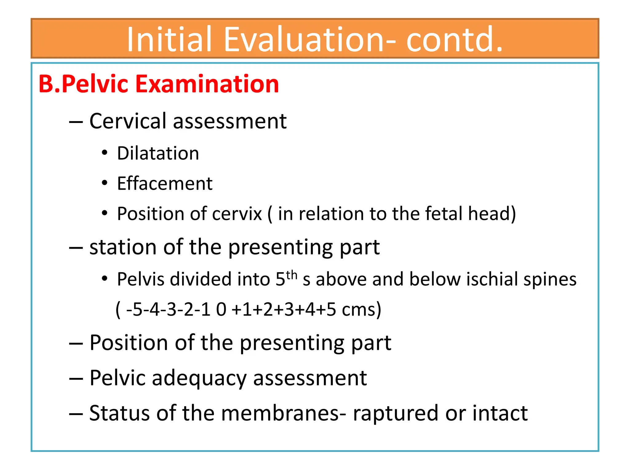 Initial Evaluation- contd.
B.Pelvic Examination
– Cervical assessment
• Dilatation
• Effacement
• Position of cervix ( in relation to the fetal head)
– station of the presenting part
• Pelvis divided into 5th s above and below ischial spines
( -5-4-3-2-1 0 +1+2+3+4+5 cms)
– Position of the presenting part
– Pelvic adequacy assessment
– Status of the membranes- raptured or intact
 