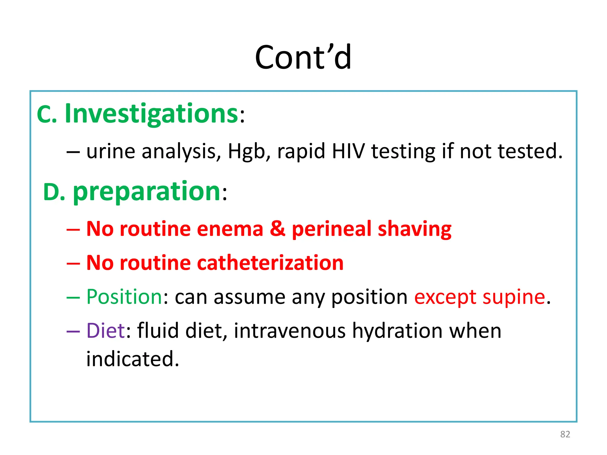 Cont’d
C. Investigations:
– urine analysis, Hgb, rapid HIV testing if not tested.
D. preparation:
– No routine enema & perineal shaving
– No routine catheterization
– Position: can assume any position except supine.
– Diet: fluid diet, intravenous hydration when
indicated.
82
 