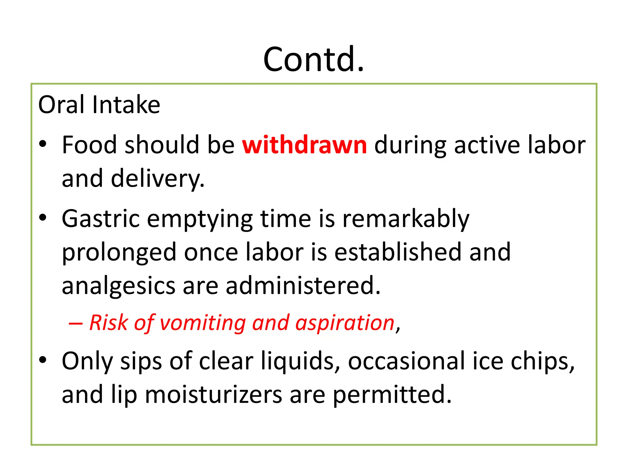 Contd.
Oral Intake
• Food should be withdrawn during active labor
and delivery.
• Gastric emptying time is remarkably
prolonged once labor is established and
analgesics are administered.
– Risk of vomiting and aspiration,
• Only sips of clear liquids, occasional ice chips,
and lip moisturizers are permitted.
 