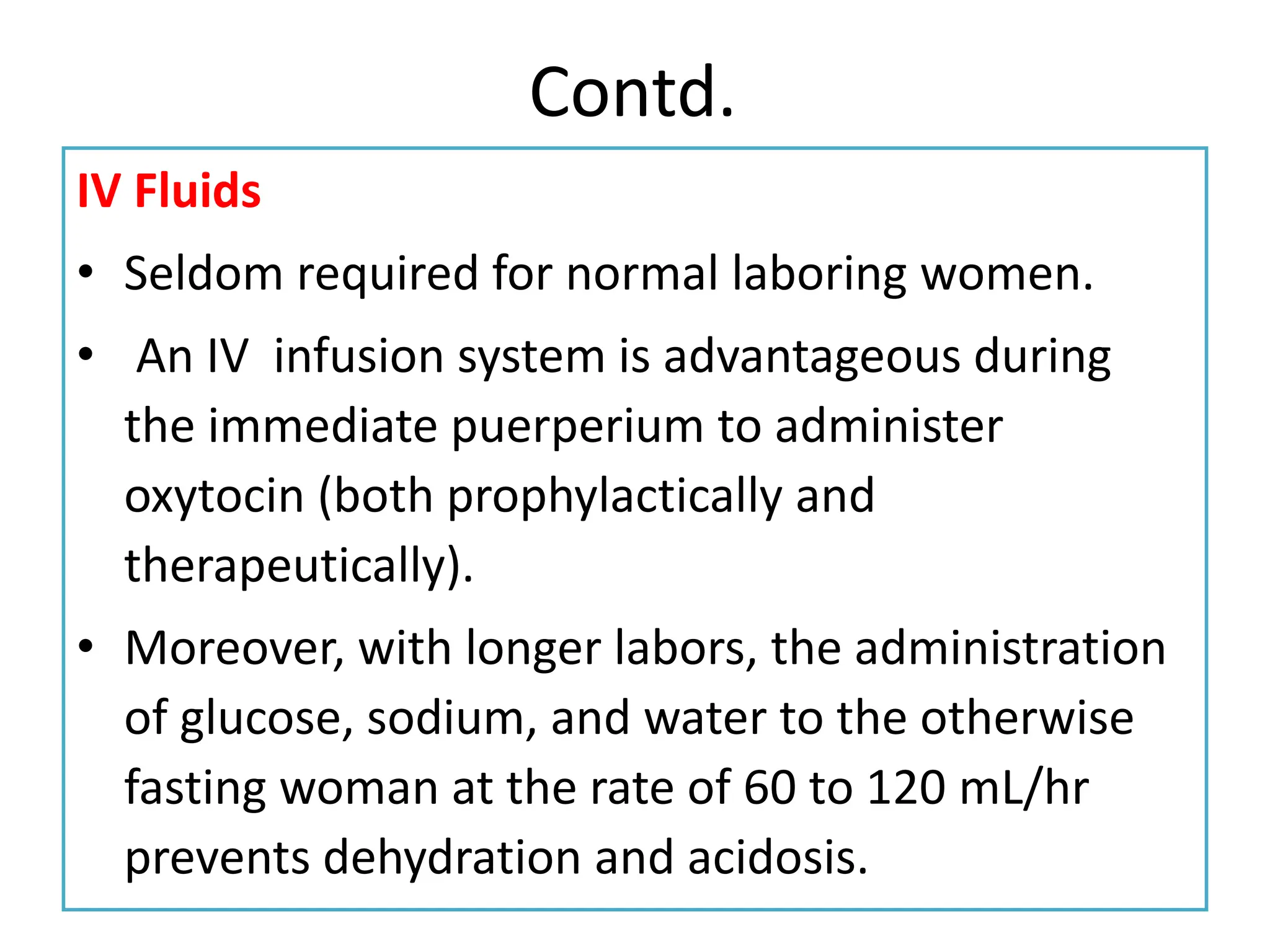 Contd.
IV Fluids
• Seldom required for normal laboring women.
• An IV infusion system is advantageous during
the immediate puerperium to administer
oxytocin (both prophylactically and
therapeutically).
• Moreover, with longer labors, the administration
of glucose, sodium, and water to the otherwise
fasting woman at the rate of 60 to 120 mL/hr
prevents dehydration and acidosis.
 