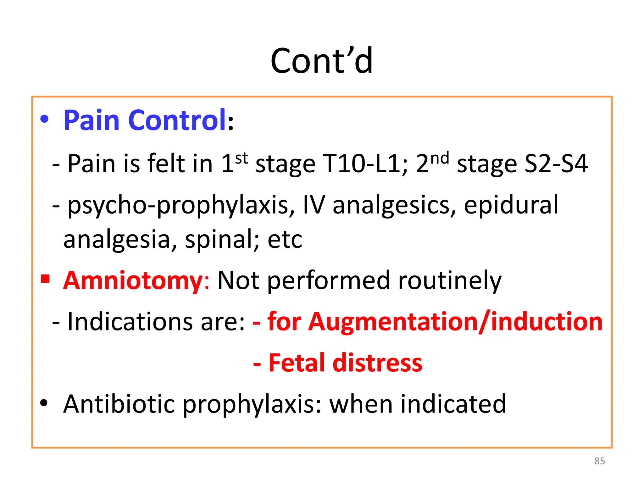Cont’d
• Pain Control:
- Pain is felt in 1st stage T10-L1; 2nd stage S2-S4
- psycho-prophylaxis, IV analgesics, epidural
analgesia, spinal; etc
 Amniotomy: Not performed routinely
- Indications are: - for Augmentation/induction
- Fetal distress
• Antibiotic prophylaxis: when indicated
85
 