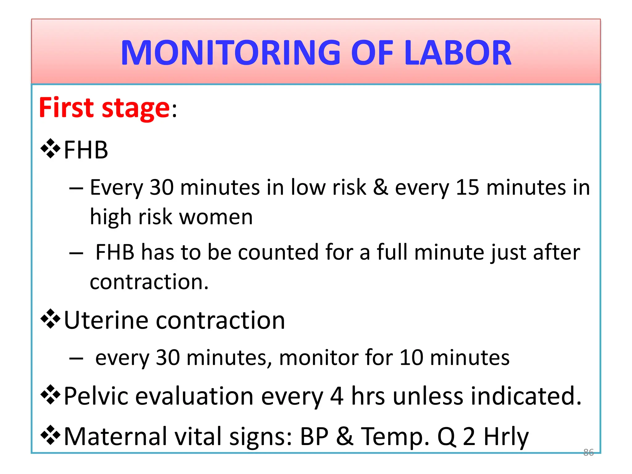 MONITORING OF LABOR
First stage:
FHB
– Every 30 minutes in low risk & every 15 minutes in
high risk women
– FHB has to be counted for a full minute just after
contraction.
Uterine contraction
– every 30 minutes, monitor for 10 minutes
Pelvic evaluation every 4 hrs unless indicated.
Maternal vital signs: BP & Temp. Q 2 Hrly 86
 
