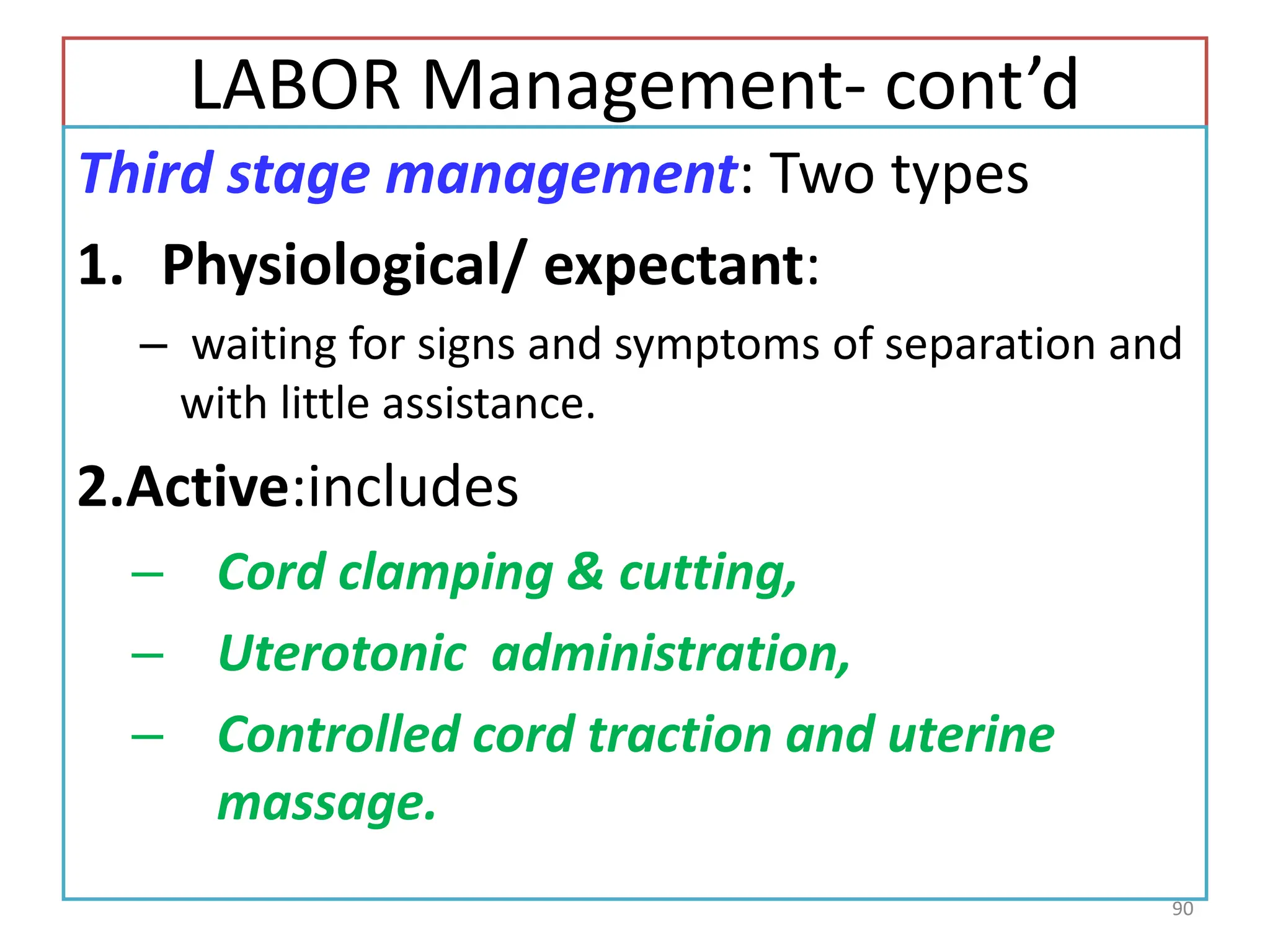 LABOR Management- cont’d
Third stage management: Two types
1. Physiological/ expectant:
– waiting for signs and symptoms of separation and
with little assistance.
2.Active:includes
– Cord clamping & cutting,
– Uterotonic administration,
– Controlled cord traction and uterine
massage.
90
 