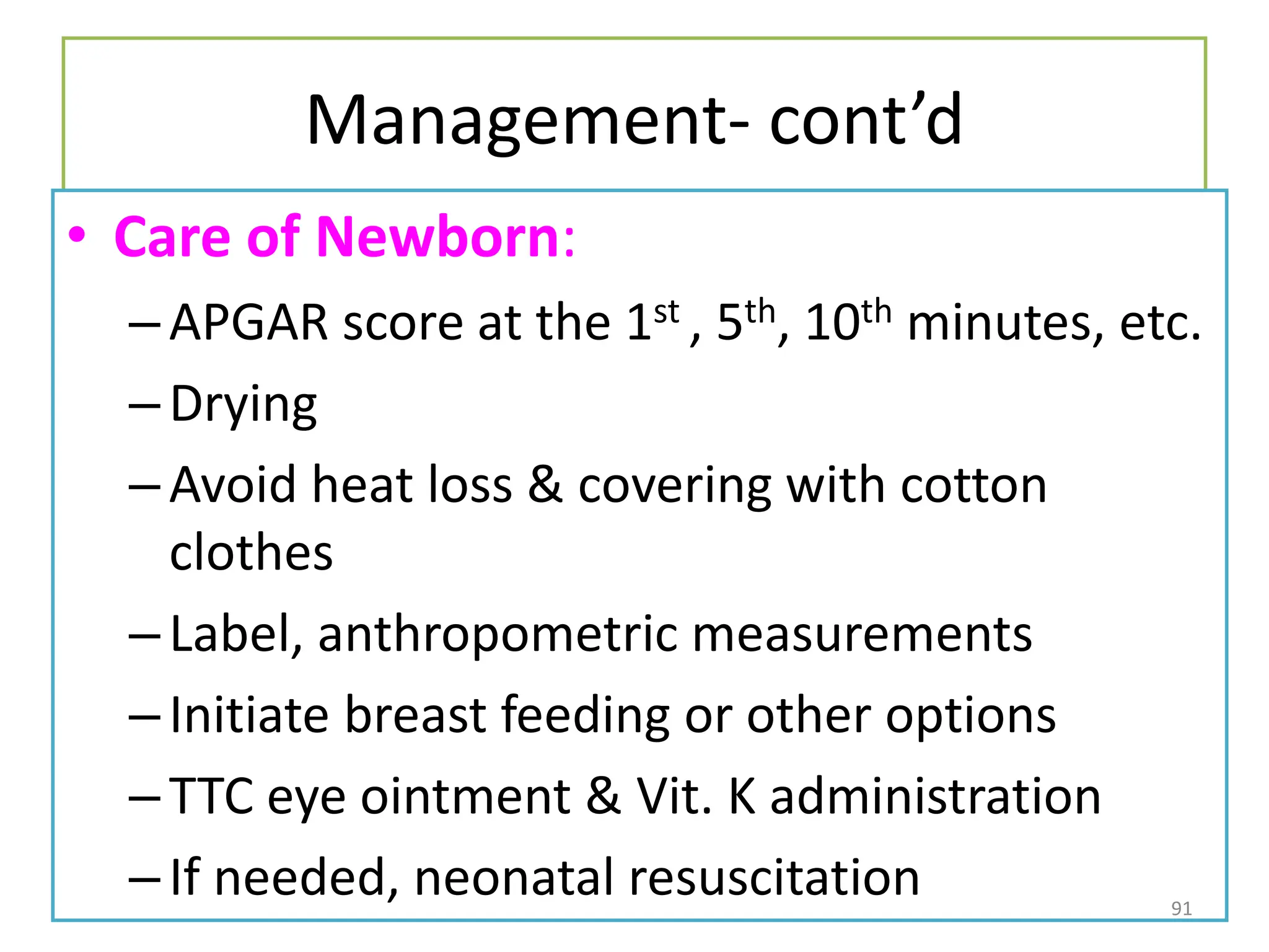 Management- cont’d
• Care of Newborn:
–APGAR score at the 1st , 5th, 10th minutes, etc.
–Drying
–Avoid heat loss & covering with cotton
clothes
–Label, anthropometric measurements
–Initiate breast feeding or other options
–TTC eye ointment & Vit. K administration
–If needed, neonatal resuscitation 91
 