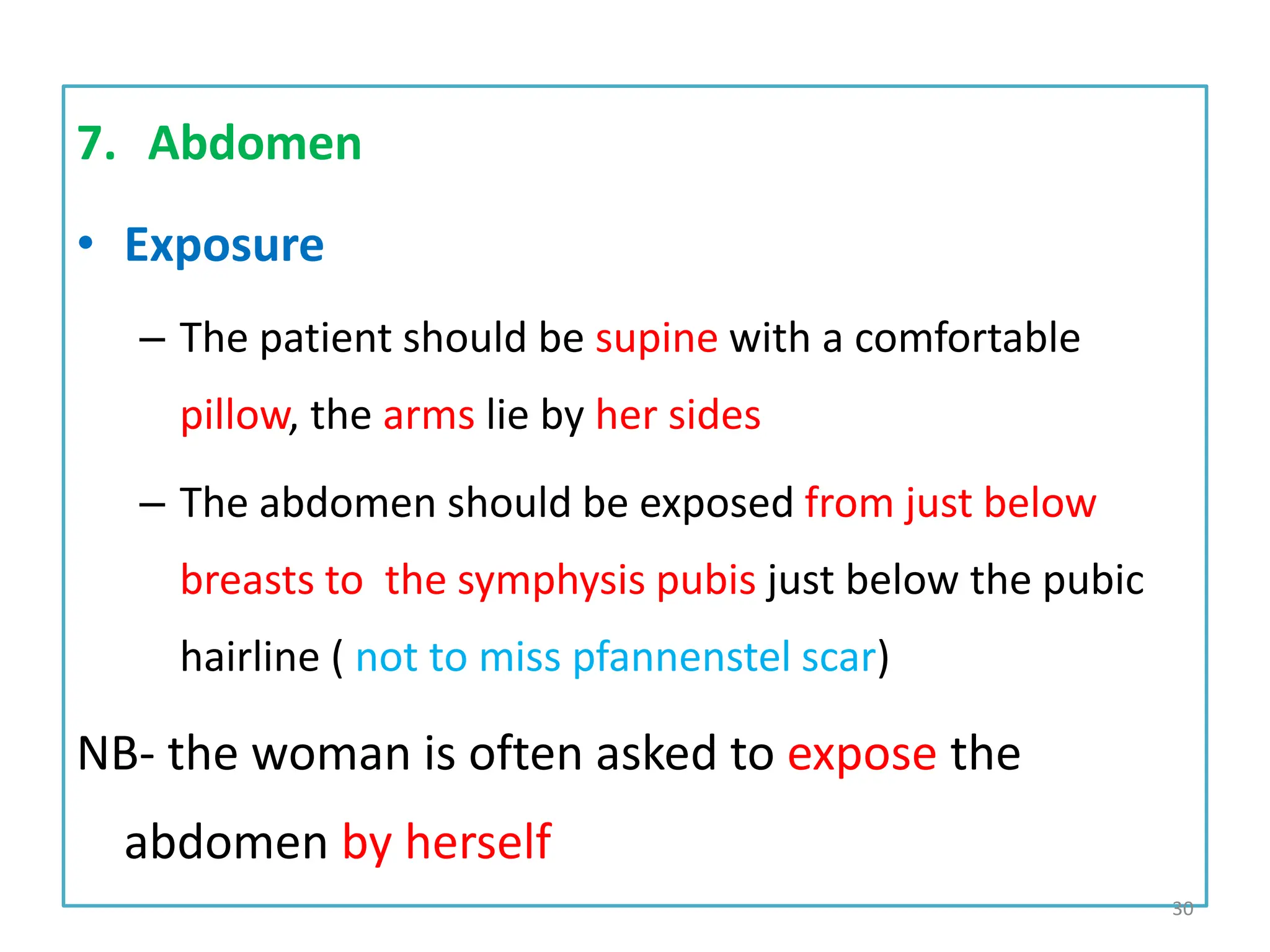 7. Abdomen
• Exposure
– The patient should be supine with a comfortable
pillow, the arms lie by her sides
– The abdomen should be exposed from just below
breasts to the symphysis pubis just below the pubic
hairline ( not to miss pfannenstel scar)
NB- the woman is often asked to expose the
abdomen by herself
30
 