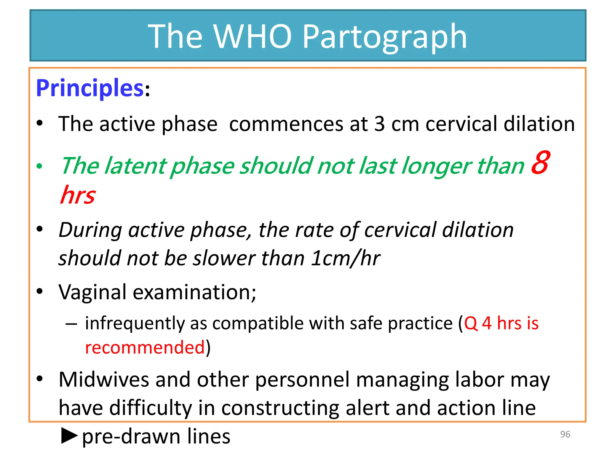 The WHO Partograph
Principles:
• The active phase commences at 3 cm cervical dilation
• The latent phase should not last longer than 8
hrs
• During active phase, the rate of cervical dilation
should not be slower than 1cm/hr
• Vaginal examination;
– infrequently as compatible with safe practice (Q 4 hrs is
recommended)
• Midwives and other personnel managing labor may
have difficulty in constructing alert and action line
►pre-drawn lines 96
 