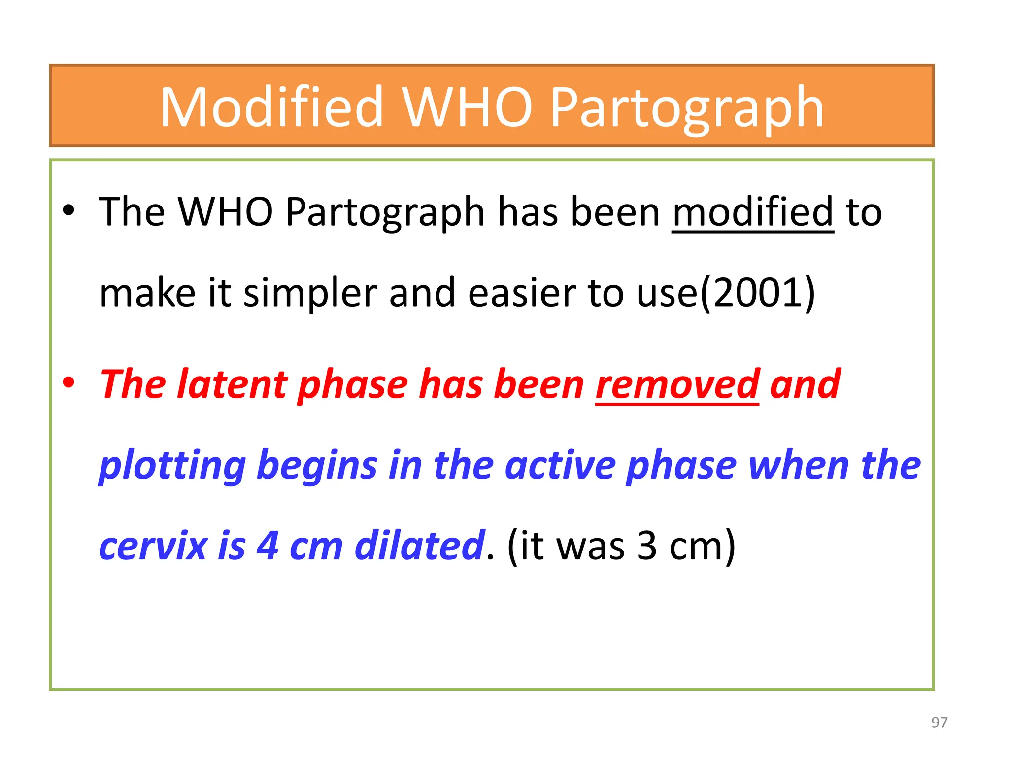 Modified WHO Partograph
• The WHO Partograph has been modified to
make it simpler and easier to use(2001)
• The latent phase has been removed and
plotting begins in the active phase when the
cervix is 4 cm dilated. (it was 3 cm)
97
 