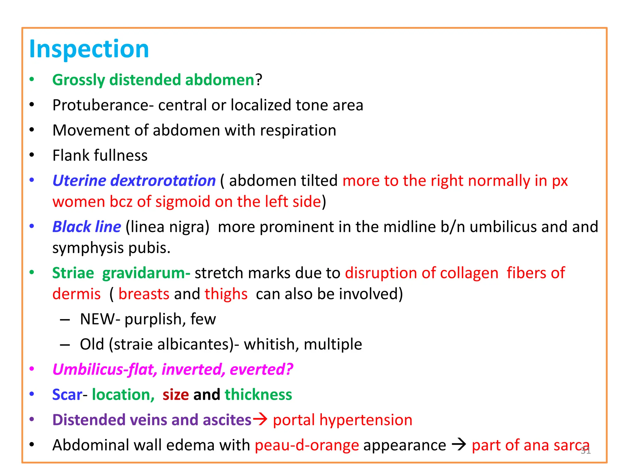 Inspection
• Grossly distended abdomen?
• Protuberance- central or localized tone area
• Movement of abdomen with respiration
• Flank fullness
• Uterine dextrorotation ( abdomen tilted more to the right normally in px
women bcz of sigmoid on the left side)
• Black line (linea nigra) more prominent in the midline b/n umbilicus and and
symphysis pubis.
• Striae gravidarum- stretch marks due to disruption of collagen fibers of
dermis ( breasts and thighs can also be involved)
– NEW- purplish, few
– Old (straie albicantes)- whitish, multiple
• Umbilicus-flat, inverted, everted?
• Scar- location, size and thickness
• Distended veins and ascites portal hypertension
• Abdominal wall edema with peau-d-orange appearance  part of ana sarca
31
 