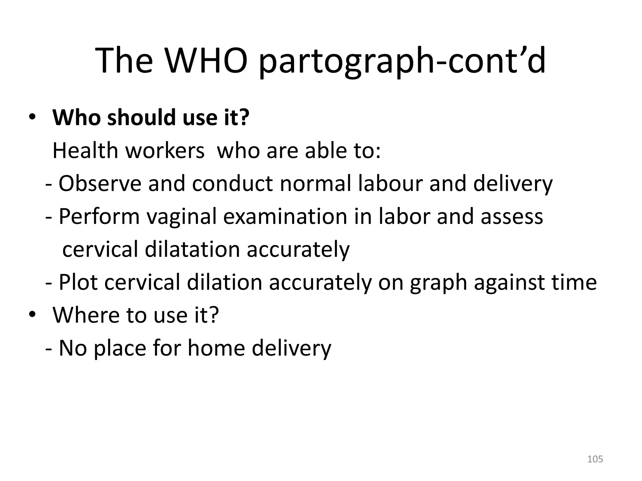 The WHO partograph-cont’d
• Who should use it?
Health workers who are able to:
- Observe and conduct normal labour and delivery
- Perform vaginal examination in labor and assess
cervical dilatation accurately
- Plot cervical dilation accurately on graph against time
• Where to use it?
- No place for home delivery
105
 