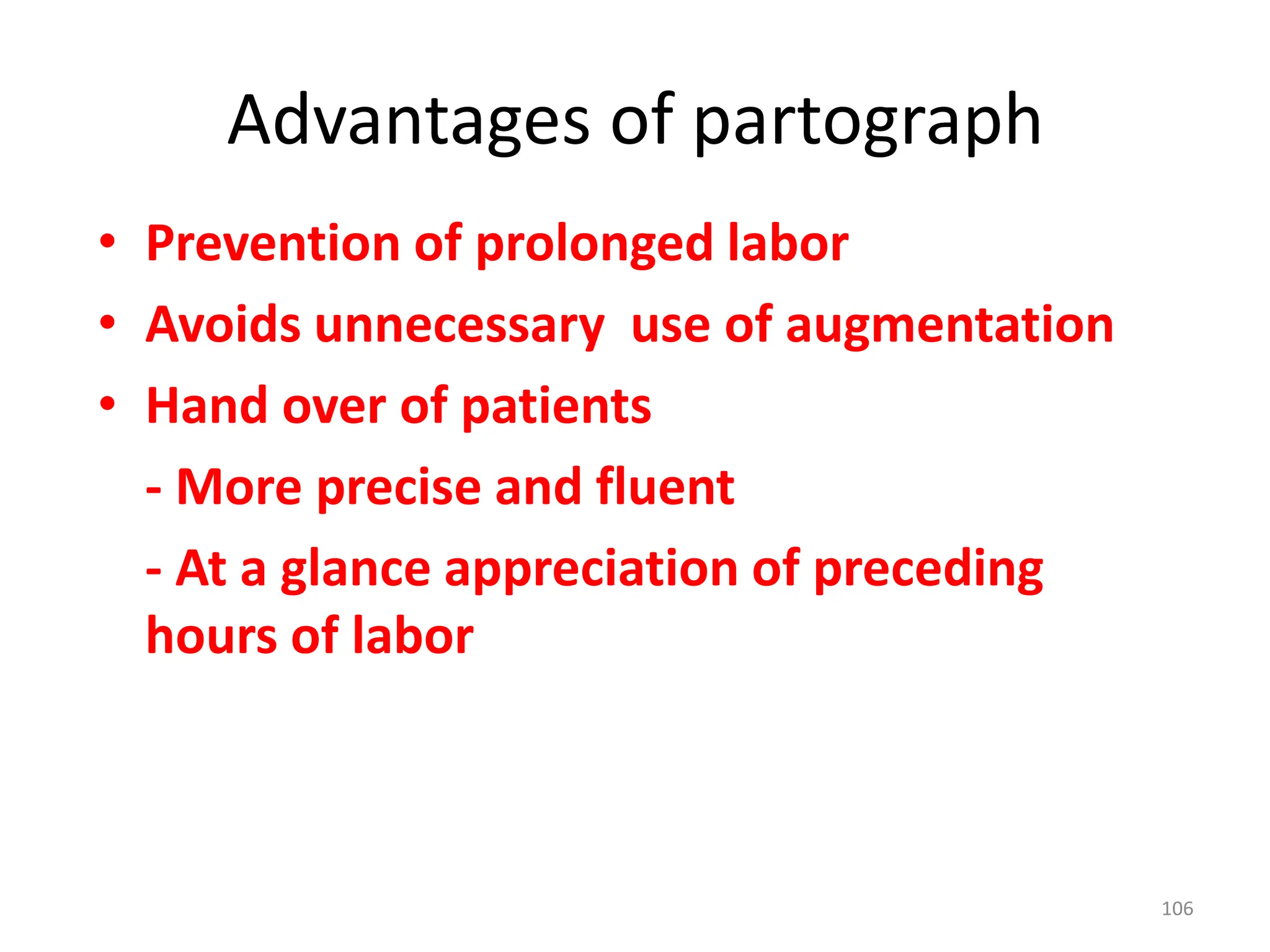 Advantages of partograph
• Prevention of prolonged labor
• Avoids unnecessary use of augmentation
• Hand over of patients
- More precise and fluent
- At a glance appreciation of preceding
hours of labor
106
 