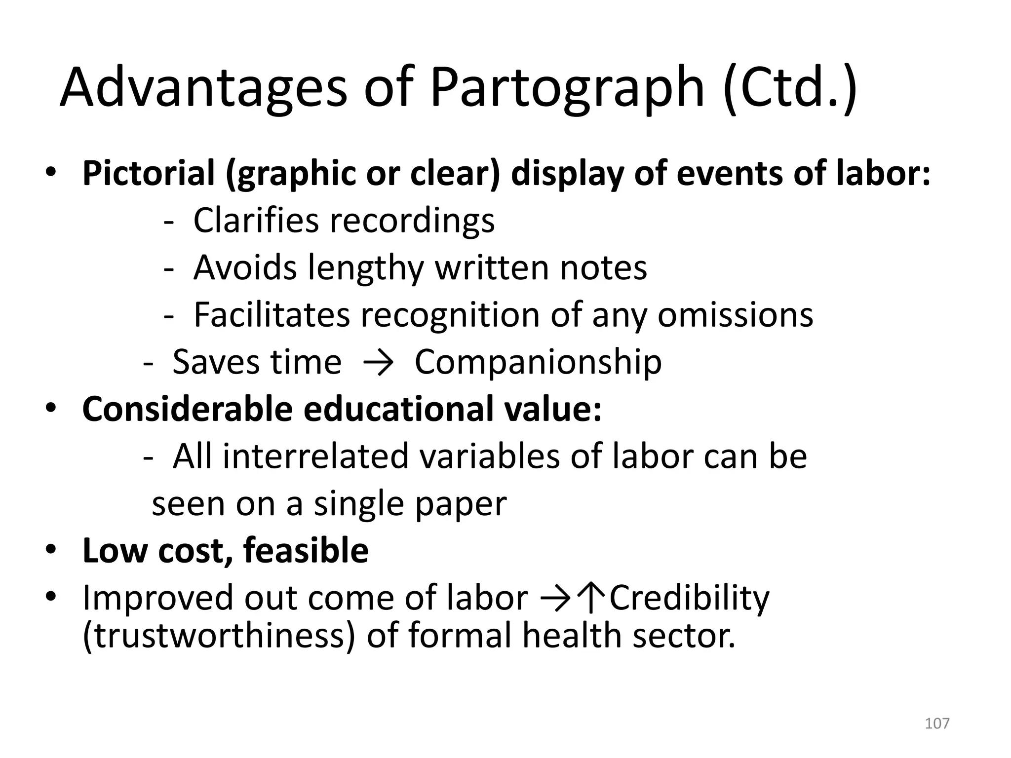 Advantages of Partograph (Ctd.)
• Pictorial (graphic or clear) display of events of labor:
- Clarifies recordings
- Avoids lengthy written notes
- Facilitates recognition of any omissions
- Saves time → Companionship
• Considerable educational value:
- All interrelated variables of labor can be
seen on a single paper
• Low cost, feasible
• Improved out come of labor →↑Credibility
(trustworthiness) of formal health sector.
107
 