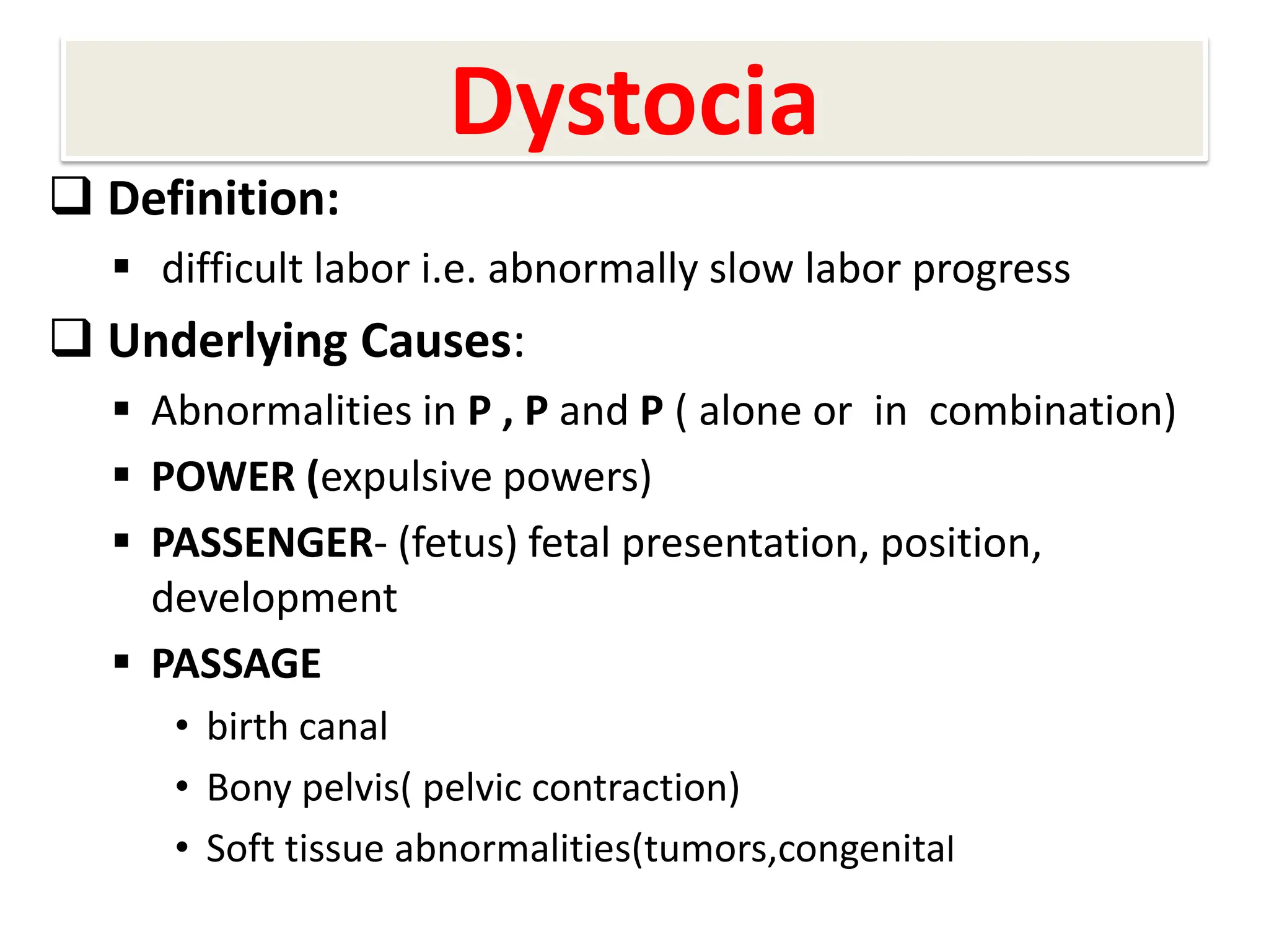 Dystocia
 Definition:
 difficult labor i.e. abnormally slow labor progress
 Underlying Causes:
 Abnormalities in P , P and P ( alone or in combination)
 POWER (expulsive powers)
 PASSENGER- (fetus) fetal presentation, position,
development
 PASSAGE
• birth canal
• Bony pelvis( pelvic contraction)
• Soft tissue abnormalities(tumors,congenital
 