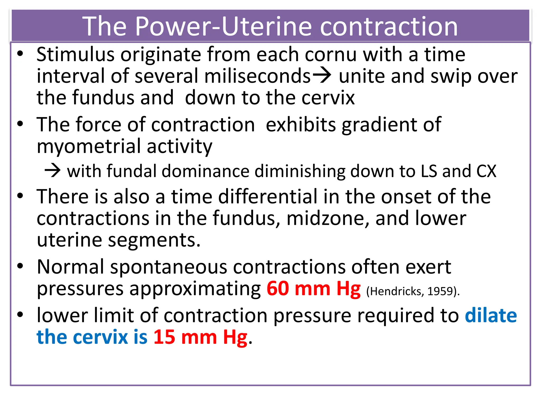 The Power-Uterine contraction
• Stimulus originate from each cornu with a time
interval of several miliseconds unite and swip over
the fundus and down to the cervix
• The force of contraction exhibits gradient of
myometrial activity
 with fundal dominance diminishing down to LS and CX
• There is also a time differential in the onset of the
contractions in the fundus, midzone, and lower
uterine segments.
• Normal spontaneous contractions often exert
pressures approximating 60 mm Hg (Hendricks, 1959).
• lower limit of contraction pressure required to dilate
the cervix is 15 mm Hg.
 