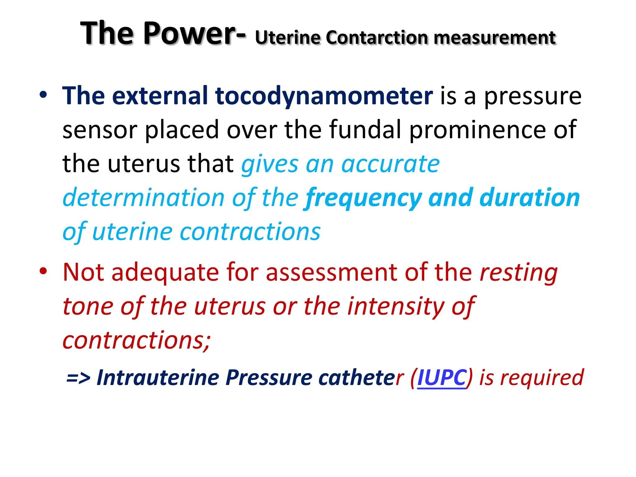 The Power- Uterine Contarction measurement
• The external tocodynamometer is a pressure
sensor placed over the fundal prominence of
the uterus that gives an accurate
determination of the frequency and duration
of uterine contractions
• Not adequate for assessment of the resting
tone of the uterus or the intensity of
contractions;
=> Intrauterine Pressure catheter (IUPC) is required
 