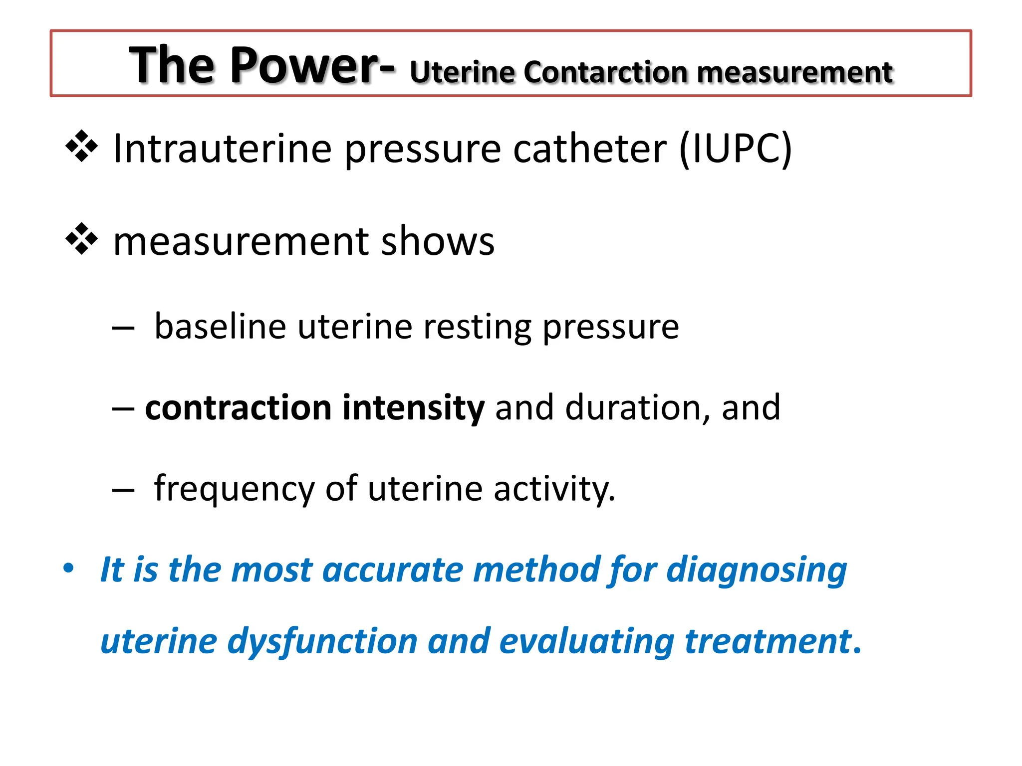 The Power- Uterine Contarction measurement
 Intrauterine pressure catheter (IUPC)
 measurement shows
– baseline uterine resting pressure
– contraction intensity and duration, and
– frequency of uterine activity.
• It is the most accurate method for diagnosing
uterine dysfunction and evaluating treatment.
 