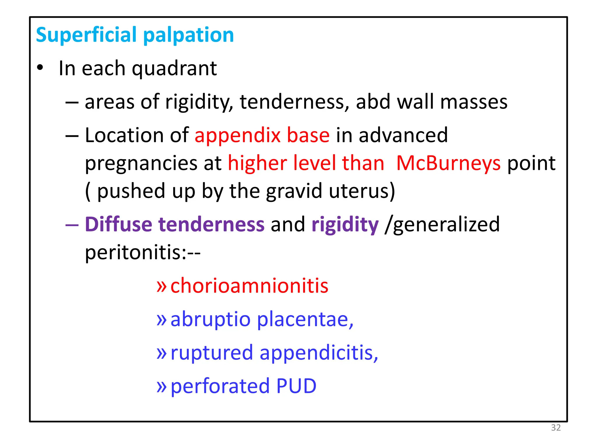 Superficial palpation
• In each quadrant
– areas of rigidity, tenderness, abd wall masses
– Location of appendix base in advanced
pregnancies at higher level than McBurneys point
( pushed up by the gravid uterus)
– Diffuse tenderness and rigidity /generalized
peritonitis:--
»chorioamnionitis
»abruptio placentae,
»ruptured appendicitis,
»perforated PUD
32
 