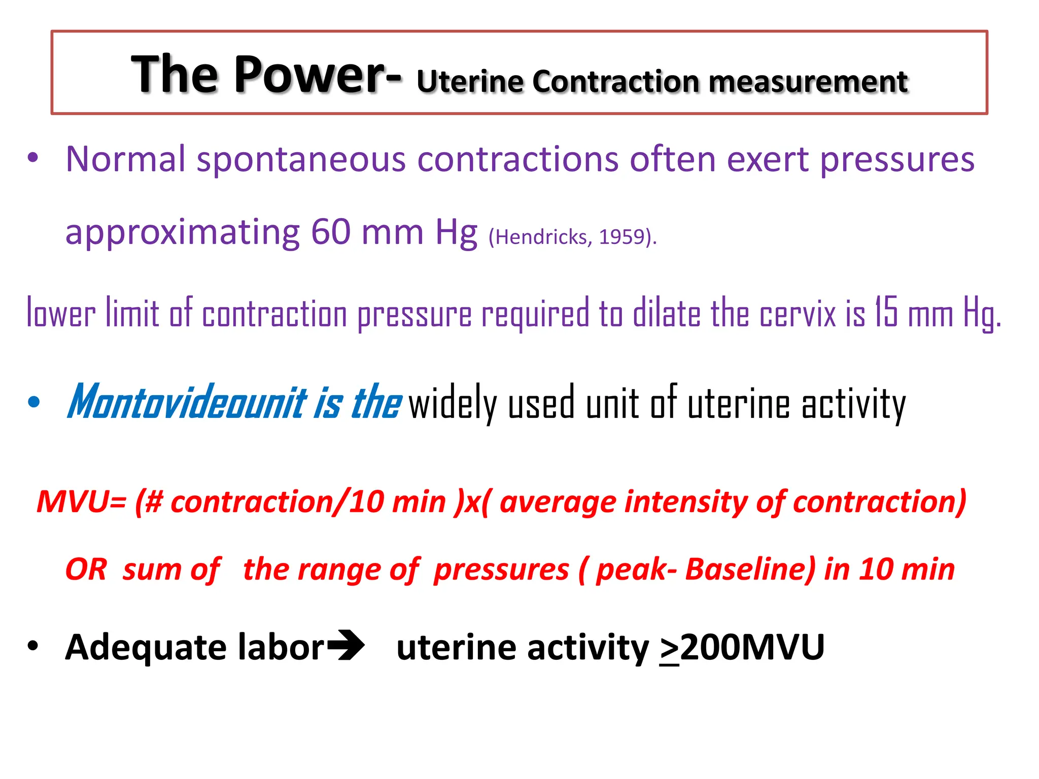 The Power- Uterine Contraction measurement
• Normal spontaneous contractions often exert pressures
approximating 60 mm Hg (Hendricks, 1959).
lower limit of contraction pressure required to dilate the cervix is 15 mm Hg.
• Montovideounit is the widely used unit of uterine activity
MVU= (# contraction/10 min )x( average intensity of contraction)
OR sum of the range of pressures ( peak- Baseline) in 10 min
• Adequate labor uterine activity >200MVU
 