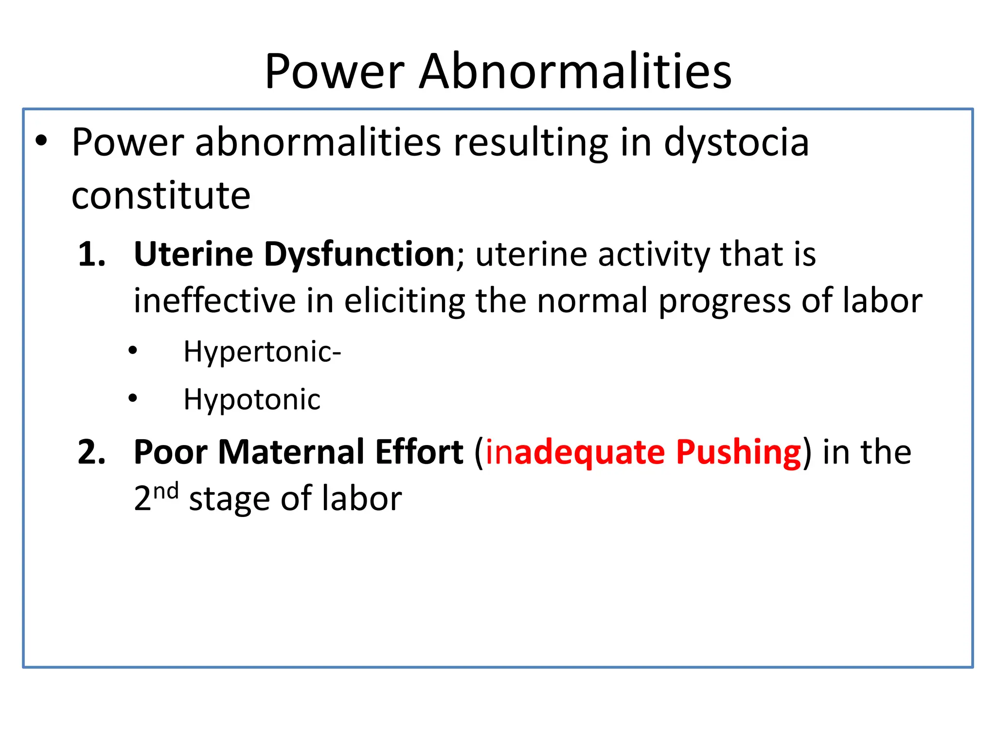 Power Abnormalities
• Power abnormalities resulting in dystocia
constitute
1. Uterine Dysfunction; uterine activity that is
ineffective in eliciting the normal progress of labor
• Hypertonic-
• Hypotonic
2. Poor Maternal Effort (inadequate Pushing) in the
2nd stage of labor
 