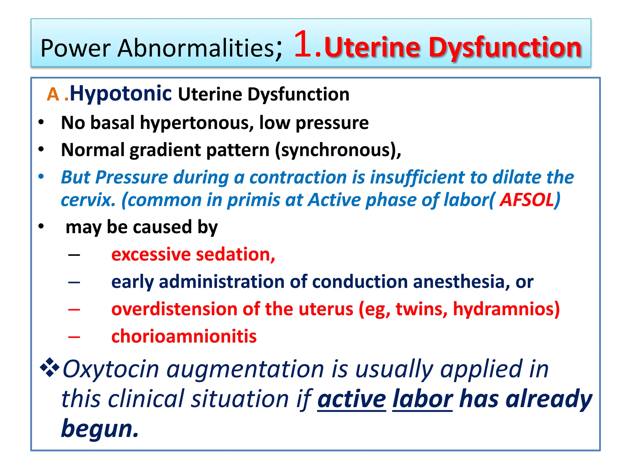 Power Abnormalities; 1.Uterine Dysfunction
A .Hypotonic Uterine Dysfunction
• No basal hypertonous, low pressure
• Normal gradient pattern (synchronous),
• But Pressure during a contraction is insufficient to dilate the
cervix. (common in primis at Active phase of labor( AFSOL)
• may be caused by
– excessive sedation,
– early administration of conduction anesthesia, or
– overdistension of the uterus (eg, twins, hydramnios)
– chorioamnionitis
Oxytocin augmentation is usually applied in
this clinical situation if active labor has already
begun.
 