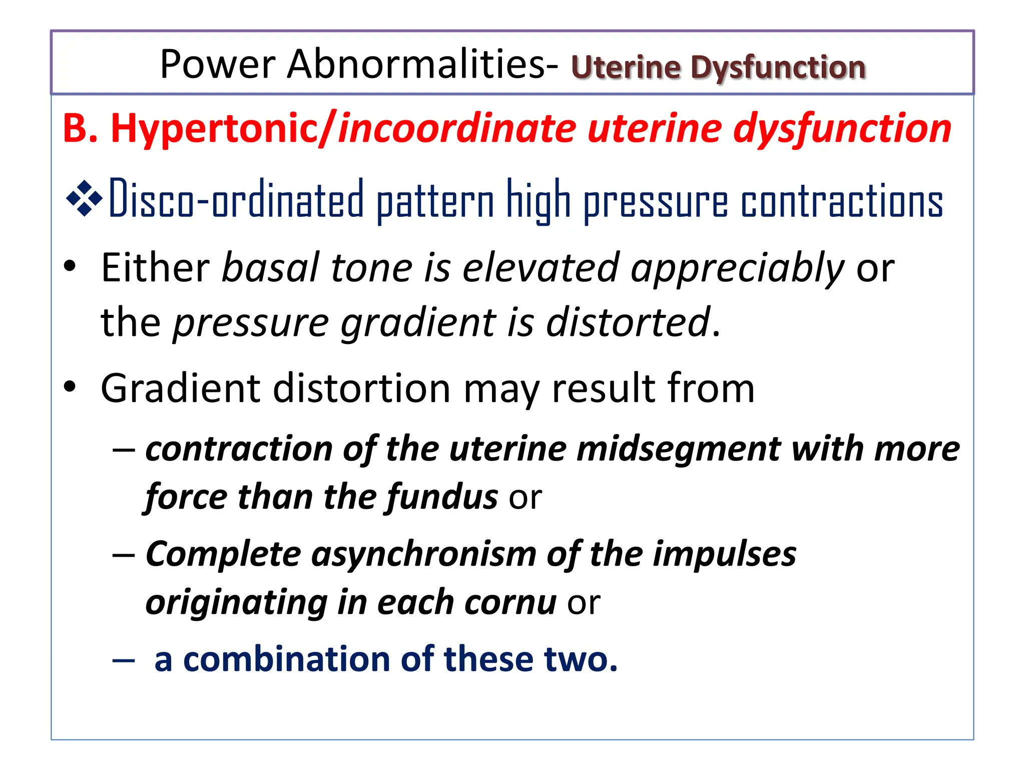 Power Abnormalities- Uterine Dysfunction
B. Hypertonic/incoordinate uterine dysfunction
Disco-ordinated pattern high pressure contractions
• Either basal tone is elevated appreciably or
the pressure gradient is distorted.
• Gradient distortion may result from
– contraction of the uterine midsegment with more
force than the fundus or
– Complete asynchronism of the impulses
originating in each cornu or
– a combination of these two.
 