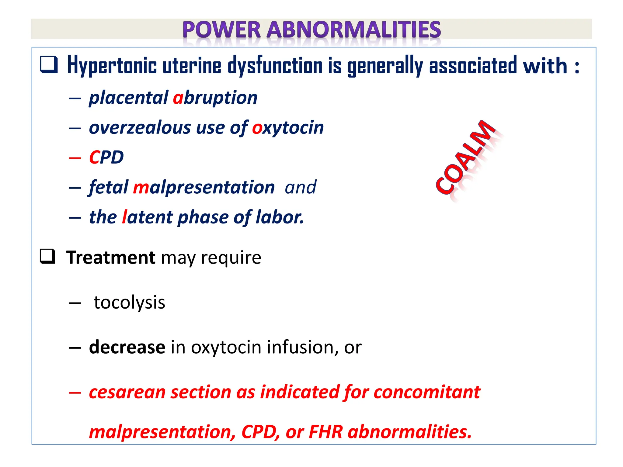  Hypertonic uterine dysfunction is generally associated with :
– placental abruption
– overzealous use of oxytocin
– CPD
– fetal malpresentation and
– the latent phase of labor.
 Treatment may require
– tocolysis
– decrease in oxytocin infusion, or
– cesarean section as indicated for concomitant
malpresentation, CPD, or FHR abnormalities.
 